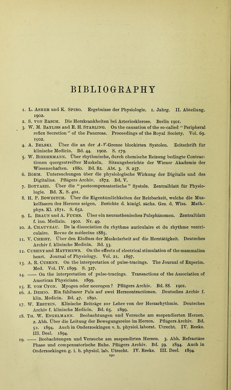 BIBLIOGRAPHY 1. L. Ashek und K. Spiro. Ergebnisse der Physiologie. i. Jahrg. II. Abteilung. 1902. 2. S. von Basch. Die Herzkrankheiten bei Arteriosklerose. Berlin 1901. 3. W. M. Bayljss and E. H. Starling. On the causation of the so-called “ Peripheral reflex Secretion ” of the Pancreas. Proceedings of the Royal Society. Vol. 69. 1902. 4. A. Belski. tiber die an der A-V.Grenze blockirten Systolen. Zeitschrift fiir klinische Medicin. Bd. 44. 1902. S. 179. 5. W. Biedermann. tiber rhythmische, durch chemische Reizung bedingte Contrac- tionen quergestreifter Muskeln. Sitzungsberichte der Wiener Akademie der Wissenschaften. 1880. Bd. 82. Abt. 3. S. 257. 6. BoHM. Untersuchungen tiber die physiologische Wirkung der Digitalis und des Digitalins. Pfliigers Archiv. 1872. Bd. V. 7. Bottazzi. tiber die “ postcompensatorische ” Systole. Zentralblatt fiir Physio- logie. Bd. X. S. 401. 8. H. P. Bowditch. tiber die Eigentiimlichkeiten der Reizbarkeit, welche die Mus- kelfasern des Herzens zeigen. Berichte d. konigl. siichs. Ges. d. Wiss. Math.- phys. Kl. 1871. S. 652. 9. L. Braun und A. Fuchs, tiber ein neurasthenisches Pulsphanomen. Zentralblatt f. inn. Medizin. 1902. Nr. 49. 10. A. Chauveau. De la dissociation du rhythme auriculaire et du rhythme ventri- culaire. Revue de medecine 1885. 11. V. Christ, tiber den Einfluss der Muskelarbeit auf die Herztatigkeit. Deutsches Archiv f. klinische Medicin. Bd. 53. 12. Cushny and Matthews. On the effects of electrical stimulation of the mammalian heart. Journal of Physiology. Vol. 21. 1897. 13. A. R. Cushny. On the interpretation of pulse-tracings. The Journal of Experim. Med. Vol. IV. 1899. S. 327. 14. On the interpretation of pulse-tracings. Transactions of the Association of American Physicians. 1899. 15. E. von Cyon. Myogen oder neurogen ? Pfliigers Archiv. Bd. 88. 1901. 16. A. Dehio. Ein fiihlbarer Puls auf zwei Herzcontractionen. Deutsches Archiv f. klin. Medicin. Bd. 47. 1891. 17. W. Ebstein. Klinische Beitrage zur Lehre von der Herzarhythmie. Deutsches Archiv f. klinische Medicin. Bd. 65. 1899. 18. Th. W. Engelmann. Beobachtungen und Versuche am suspendierten Herzen. 2. Abh. tiber die Leitung der Bewegungsreize im Herzen. Pfliigers Archiv. Bd. 52. 1894. Auch in Onderzoekingen v. h. physiol, laborat. Utrecht. IV. Reeks. III. Deel. 1894. ip. Beobachtungen und Versuche am suspendirten Herzen. 3. Abh. Refractare Phase und compensatorische Ruhe. Pfliigers Archiv. Bd. 59. 1894. Auch in Onderzoekingen g. i. h. physiol, lab. Utrecht. IV. Reeks. III. Deel. 1894.