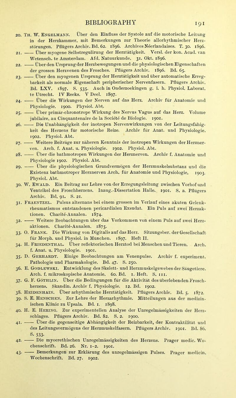 20. Th. W. Engelmann. liber dea Einfluss der Systole auf die motorische Leitung in der Herzkammer, mit Bemerkungen zur Theorie allorhythmischer Herz- storungen. Pfliigers Archiv. Bd. 62. 1896. Archives Neerlandaises. T. 30. 1896. 21. liber myogene Selbstregulirung der Herztatigkeit. Versl. der kon. Acad, van Wetensch. te Amsterdam. Afd. Natuurkunde. 31. Okt. 1896. 22. tjber den Ursprungder Herzbewegungen und die physiologischen Eigenschaften der grossen Herzvenen des Frosches. Pfliigers Archiv. 1896. Bd. 65. 23. liber den myogenen Ursprung der Herztatigkeit und liber automatische Erreg- barkeit als normale Eigenschaft peripherischer Nervenfasern. Pfliigers Archiv. Bd. LXV. 1897. S. 535. Auch in Onderzoekingen g. i. h. Physiol. Laborat. te Utrecht. IV Reeks. V Deel. 1897. 24. liber die Wirkungen der Nerven auf das Herz. Archiv fiir Anatomie und Physiologie. 1900. Physiol. Abt. 25. liber primar-chronotrope Wirkung des Nervus Vagus auf das Herz. Volume jubilaire, au Cinquantenaire de la Societe de Biologie. 1901. 26. Die Unabhangigkeit der inotropen Nervenwirkungen von der Leitungsfiihig. keit des Herzens fiir motorische Reize. Archiv fiir Anat. und Physiologie. 1902. Physiol. Abt. 27. Weitere Beitrage zur naheren Kenntnis der inotropen Wirkungen der Herzner- ven. Arch. f. Anat. u. Physiologie. 1902. Physiol. Abt. 28. liber die bathmotropen Wirkungen der Herznerven. Archiv f. Anatomie und Physiologie 1902. Physiol. Abt. 29. Uber die physiologischen Grundvermogen der Herzmuskelsubstanz und die Existenz bathmotroper Herznerven Arch, fiir Anatomie und Physiologie. 1903. Physiol. Abt. 30. W. Eivald. Ein Beitrag zur Lehre von der Erregungsleitung zwischen Vorhof und Ventrikel des Froschherzens. Inaug.-Dissertation Halle. 1901. S. a. Pfliigers Archiv. Bd. 91. S. 21. 31. Fraentzel. Pulsus alternans bei einem grossen im Verlauf eines akuten Gelenk- rheumatismus entstandenen pericardialen Exsudat. Ein Puls auf zwei Herzak- tionen. Charite-Annalen. 1874. 32. Weitere Beobaclitungen Uber das Vorkommen von einem Puls auf zwei Herz- aktionen. Charite-Annalen. 1875. 33. 0. Frank. Die Wirkung von Digitalis auf das Herz. Sitzungsber. der Gesellscliaft fur Morph, und Physiol, in Munchen. 1897. Heft II. 34. H. Friedenthal. Uber reflektorischen Herztod bei Menschen und Tieren. Arch. f. Anat. u. Physiologie. 1901. 35. D. Gerhardt. Einige Beobachtungen am Venenpulse. Archiv f. experiment. Pathologie und Pharmakologie. Bd. 47. S. 250. 36. E. Godlewskj. Entwicklung des Skelett- und Herzmuskelgewebes derSaugetiere. Arch. f. mikroskopische Anatomie. 60. Bd. I. Heft. S. ill. 37. G. F. Gothlin. Uber die Bedingungen fur die Aktivitat des uberlebenden Frosch- herzens. Skandin. Archiv f. Physiologie. 12. Bd. 1902. 38. Heidenhain. Uber arhytlimische Herztatigkeit. Pflugers Archiv. Bd. 5. 1872. 39. S. E. Henschen. Zur Lehre der Herzarhythmie. Mitteilungen aus der medizin- ischen Klinic zu Upsala. Bd. 1. 1898. 40. H. E. Herintg. Zur experimentellen Analyse der Unregelmassigkeiten der Herz- schlages. Pflugers Archiv. Bd. 82. S. 2. 1900. 41. liber die gegenseitige Abhangigkeit der Reizbarkeit, der Kontraktilitat und des Leitungsvermogens der Herzmuskelfasern. Pflugers Archiv. 1901. Bd. 86. S- 533- 42. Die myoerethischen Unregelmassigkeiten des Herzens. Prager medic. Wo- clienschrift. Bd. 26. Nr. 1-2. 1901. 43. Bemerkungen zur Erklarung des unregelmassigen Pulses. Prager medicin. Wocbenschrift. Bd. 27. 1902.
