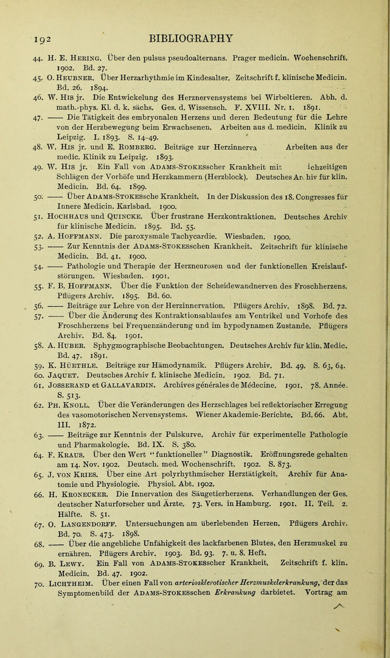 44. H. E. Hering. liber den pulsus pseudoalternans. Prager medicin. Woehenschrift. 1902. Bd. 27. 45. O. Heubner. Uber Herzarhythmie im Kindesalter. Zeitschrift f. klinische Medicin. Bd. 26. 1894. 46. W. His jr. Die Entwickelung des Herznervensystems bei Wirbeltieren. Abh. d. math.-phys. Kl. d. k. Sachs. Ges. d. Wissensch. F. XVIII. Nr. 1. 1891. 47. Die Tatigkeit des embryonalen Herzens und deren Bedeutung fur die Lehre von der Herzbewegung beim Erwachsenen. Arbeiten aus d. medicin. Klinik zu Leipzig. I. 1893. S. 14-49. 48. W. His jr. und E. Romberg. Beitrage zur Herzinnerva Arbeiten aus der medic. Klinik zu Leipzig. 1893. 49. W. His jr. Ein Fall von ADAMS-STOKESscher Krankheit mit ichzeitigen Schlagen der Vorhofe und Herzkammern (Herzblock). Deutsches Ar. hiv fur klin. Medicin. Bd. 64. 1899. 50. tiber ADAMS-STOKESsche Krankheit. In der Diskussion des 18. Congresses fur Innere Medicin. Karlsbad. 1900. 51. Hochhaus und Quincke. Uber frustrane Herzkontraktionen. Deutsches Archiv fur klinische Medicin. 1895. Bd. 55. 52. A. Hoffmann. Die paroxysmale Tachycardie. Wiesbaden. 1900. 53. Zur Kenntnis der ADAMS-STOKESschen Krankheit. Zeitschrift fur klinische Medicin. Bd. 41. 1900. 54. -—- Pathologie und Therapie der Herzneurosen und der funktionellen Kreislauf- storungen. Wiesbaden. 1901. 55. F. B. Hoffmann. Uber die Funktion der Scheidewandnerven des Froschherzens. Pfliigers Archiv. 1895. Bd. 60. 56. Beitrage zur Lehre von der Herzinnervation. Pfliigers Archiv. 1898. Bd. 72. 57. Uber die Anderung des Kontraktionsablaufes am Ventrikel und Vorhofe des Froschherzens bei Frequenzanderung und im hypodynamen Zustande. Pfliigers Archiv. Bd. 84. 1901. 58. A. Huber. Sphygmographische Beobachtungen. Deutsches Archiv fiir klin. Medic. Bd. 47. 1891. 59. K. Hurthle. Beitrage zur Hamodynamik. Pfliigers Archiv. Bd. 49. S. 63, 64. 60. Jaquet. Deutsches Archiv f. klinische Medicin. 1902. Bd. 71. 61. Josserand et Gallavardin. Archives generates de Mddecine. 1901. 78. Annee. s. 513- 62. Ph. Knoll. Uber die Veranderungen des Herzschlages beireflektorischer Erregung des vasomotorischen Nervensystems. Wiener Akademie-Berichte. Bd. 66. Abt. III. 1872. 63. Beitrage zur Kenntnis der Pulskurve. Archiv fiir experimentelle Pathologie und Pharmakologie. Bd. IX. S. 380. 64. F. Kraus. Uber den Wert “ funktioneller ” Diagnostik. Eroffnungsrede gehalten am 14. Nov. 1902. Deutscli. med. Woehenschrift. 1902. S. 873. 65. J. von Kries. tiber eine Art polyrhythmischer Herztatigkeit. Archiv fiir Ana- tomie und Physiologie. Physiol. Abt. 1902. 66. H. Kronecker. Die Innervation des Saugetierherzens. Verhandlungen der Ges. deutscher Naturforscher und Arzte. 73. Vers, in Hamburg. 1901. II. Teil. 2. Halfte. S. 51. 67. O. Langendorff. Untersuchungen am iiberlebenden Herzen. Pfliigers Archiv. Bd. 70. S. 473. 1898. 68. tiber die angebliche Unfahigkeit des lackfarbenen Blutes, den Herzmuskel zu ernahren. Pfliigers Archiv. 1903. Bd. 93. 7. u. 8. Heft. 69. B. Lewy. Ein Fall von ADAMS-STOKESscher Krankheit. Zeitschrift f. klin. Medicin. Bd. 47. 1902. 70. Lichtheim. tiber einen Fall von arteriosklerotischer Hcrzmuskelerkrankung, der das Symptomenbild der ADAMS-STOKESschen Erkrankung darbietet. Vortrag am