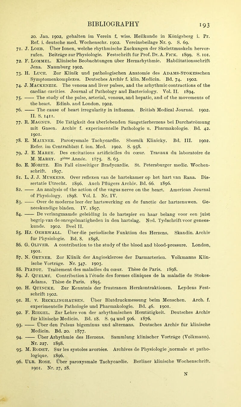 20. Jan. 1902, gehalten im Verein f. wiss. Heilkunde in Konigsberg i. Pr. Ref. i. deutsche med. Wochenschr. 1902. Vereinsbeilage Nr. 9. S. 69. 71. J. Loeb. Uber Ionen, welche rhythmische Zuckungen der Skelettmuskein hervor- rufen. Beitrage zur Physiologie. Festschrift fiir Prof. Dr. A. Fick. 1899. S. 101. 72. F. Lommel. Klinische Beobachtungen iiber Herzarhythmie. Habilitationsschrift Jena. Naumburg 1902. 73. H. Luce. Zur Klinik und pathologischen Anatomie des ADAMS-STOKESschen Symptomenkomplexes. Deutsches Archiv f. klin. Medicin. Bd. 74. 1902. 74. J. Mackenzie. The venous and liver pulses, and the arhythmic contractions of the cardiac cavities. Journal of Pathology and Bacteriology. Vol. II. 1894. 75. The study of the pulse, arterial, venous, and hepatic, and of the movements of the heart. Edinb. and London, 1902. 76. The cause of heart irregularity in influenza. British Medical Journal. 1902. II. S. 1411. 77. R. Magnus. Die Tatigkeit des uberlebenden Saugetierherzens bei Durchstromung mit Gasen. Archiv f. experimentelle Pathologie u. Pharmakologie. Bd. 42. 1901. 78. E. Maixnek. Paroxysmale Tachycardie. Sbornik Klinicky. Bd. III. 1902. Refer, im Centralblatt f. inn. Med. 1902. S. 958. 79. J. E. Maeey. Des excitations artificielles du cceur. Travaux du laboratoire de M. Maeey. 2iSme Annee. 1875. S. 63. 80. E. Mokitz. Ein Fall einseitiger Bradycardie. St. Petersburger medic. Wochen- schrift. 1897. 81. L. J. J. Muskens. Over reflexen van de hartekamer op het hart van Rana. Dis- sertatie Utrecht. 1896. Auch Pfliigers Archiv. Bd. 66. 1896. 82. An analysis of the action of the vagus nerve on the heart. American Journal of Physiology. 1898. Vol. I. Nr. IV. 83. Over de moderne leer der hartswerking en de functie der hartzenuwen. Ge- neeskundige bladen. IV. 1897. 84. De verlangzaamde geleiding in de hartspier eu haar belang voor een juist begrip van de onregelmatigheden in den hartslag. N^d. Tydschrift voor genees- kunde. 1902. Deel II. 85. Hj. Oehrwall. Uber die periodische Funktion des Herzens. Skandin. Archiv fiir Physiologie. Bd. 8. 1898. 86. G. Oliver. A contribution to the study of the blood and blood-pressure. London, 1901. 87. N. Ortner. Zur Klinik der Angiosklerose der Darmarterien. Volkmanns Klin- ische Vortrage. Nr. 347. 1903. 88. Piatot. Traitement des maladies du cceur. These de Paris. 1898. 89. J. Quelm£. Contribution h. l’etude des formes cliniques de la maladie de Stokes- Adams. These de Paris. 1895. 90. H. Quincke. Zur Kenntnis der frustranen Herzkontraktionen. Leydens Fest- schrift 1902. 91. H. v. Recklinghausen. Uber Blutdruckmessung beim Menschen. Arch. f. experimentelle Pathologie und Pharmakologie. Bd. 46. 1901. 92. F. Riegel. Zur Lehre von der arhythmischen Herztatigkeit. Deutsches Archiv fiir klinische Medicin. Bd. 18. S. 94 und 506. 1876. 93. Uber den Pulsus bigeminus und alternans. Deutsches Archiv fiir klinische Medicin. Bd. 20. 1877. 94. Uber Arhythmie des Herzens. Sammlung klinischer Vortrage (Volkmann). Nr. 227. 1898. 95. M. Rodet. Sur les systoles avortees. Archives de Physiologie 'normale et patho- logique. 1896. 96. Ulr. Rose. Uber paroxysmale Tachycardie. Berliner klinische Wochenschrift. 1901. Nr. 27, 28. N
