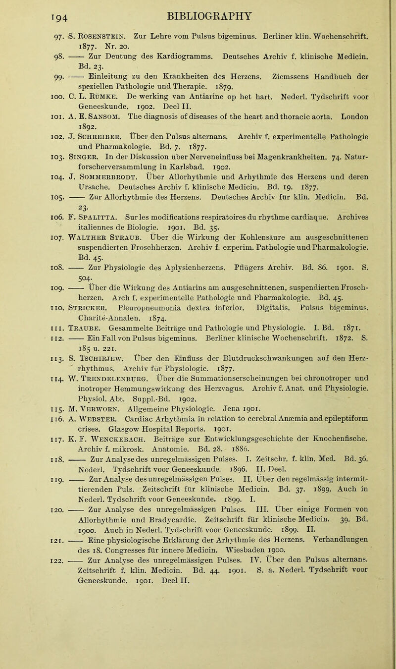 97. S. Rosenstein. Zur Lehre vom Pulsus bigeminus. Berliner klin. Wochenschrift. 1877. Nr. 20. 98. —— Zur Deutung des Kardiogramms. Deutsches Archiv f. klinische Medicin. Bd. 23. 99. Einleitung zu den Krankheiten des Herzens. Ziemssens Handbuch der speziellen Pathologie und Therapie. 1879. 100. C. L. Rumke. De werking van Antiarine op het hart. Nederl. Tydschrift voor Geneeskunde. 1902. Deel II. 101. A. E.Sansom. The diagnosis of diseases of the heart and thoracic aorta. London 1892. 102. J. Schreibeb. Uber den Pulsus alternans. Archiv f. experimentelle Pathologie und Pharmakologie. Bd. 7. 1877. 103. Singer. In der Diskussion iiber Nerveneinfluss bei Magenkrankheiten. 74. Natur- forscherversammlung in Karlsbad. 1902. 104. J. Sommerbrodt. Uber Allorhythmie und Arhythmie des Herzens und deren Ursache. Deutsches Archiv f. klinische Medicin. Bd. 19. 1877. 105. Zur Allorhythmie des Herzens. Deutsches Archiv fiir klin. Medicin. Bd. 23- 106. F. Spalitta. Surles modifications respiratoires du rhythme cardiaque. Archives italiennes de Biologie. 1901. Bd. 35. 107. Walther Straub. Uber die Wirkung der Kohlensaure am ausgeschnittenen suspendierten Froschherzen. Archiv f. experim. Pathologie und Pharmakologie. Bd. 45. 108. Zur Physiologie des Aplysienherzens. Pflugers Archiv. Bd. 86. 1901. S. S°4; 109. Uber die Wirkung des Antiarins am ausgeschnittenen, suspendierten Frosch- herzen. Arch f. experimentelle Pathologie und Pharmakologie. Bd. 45. no. Stricker. Pleuropneumonia dextra inferior. Digitalis. Pulsus bigeminus. Charite-Annalen. 1874. in. Traube. Gesammelte Beitrage und Pathologie und Physiologie. I. Bd. 1871. 112. Ein Fall von Pulsus bigeminus. Berliner klinische Wochenschrift. 1872. S. 185 u. 221. 113. S. Tschirjew. Uber den Einfluss der Blutdruckschwankungen auf den Herz- rhythmus. Archiv fiir Physiologie. 1877. 114. W. Trendelenburg. Uber die Summationserscheinungen bei chronotroper und inotroper Hemmungswirkung des Herzvagus. Archiv f. Anat. und Physiologie. Physiol. Abt. Suppl.-Bd. 1902. 115. M. Verworn. Allgemeine Physiologie. Jena 1901. 116. A. Webster. Cardiac Arhythmia in relation to cerebral Anaemia and epileptiform crises. Glasgow Hospital Reports. 1901. 117. K. F. Wenckebach. Beitrage zur Entwicklungsgeschichte der Knochenfische. Archiv f. mikrosk. Anatomie. Bd. 28. 1886. 118. Zur Analyse des unregelmassigen Pulses. I. Zeitschr. f. klin. Med. Bd. 36. Nederl. Tydschrift voor Geneeskunde. 1896. II. Deel. 119. Zur Analyse des unregelmassigen Pulses. II. Uber den regelmassig intermit- tierenden Puls. Zeitschrift fur klinische Medicin. Bd. 37. 1899. Auch in Nederl. Tydschrift voor Geneeskunde. 1899. I. 120. —— Zur Analyse des unregelmassigen Pulses. III. Uber einige Formen von Allorhythmie und Bradycardie. Zeitschrift ftir klinische Medicin. 39. Bd. 1900. Auch in Nederl. Tydschrift voor Geneeskunde. 1899. II. 121. Eine physiologische Erklarung der Arhythmie des Herzens. Verhandlungen des 18. Congresses fiir innere Medicin. Wiesbaden 1900. 122. Zur Analyse des unregelmassigen Pulses. IV. Uber den Pulsus alternans. Zeitschrift f. klin. Medicin. Bd. 44. 1901. S. a. Nederl. Tydschrift voor Geneeskunde. 1901. Deel II.