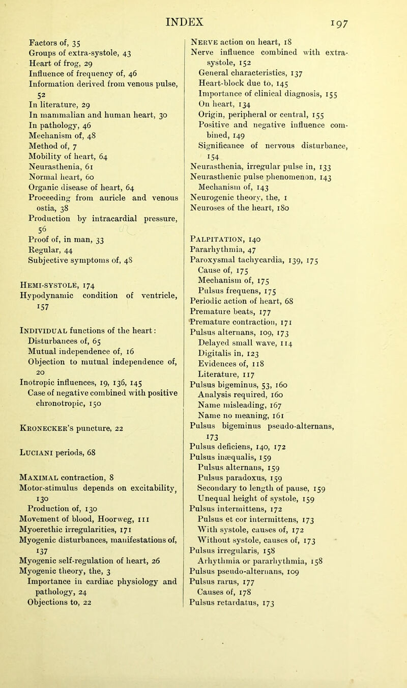 Factors of, 35 Groups of extra-systole, 43 Heart of frog, 29 Influence of frequency of, 46 Information derived from venous pulse, 52 In literature, 29 In mammalian and human heart, 30 In pathology, 46 Mechanism of, 48 Method of, 7 Mobility of heart, 64 Neurasthenia, 61 Normal heart, 60 Organic disease of heart, 64 Proceeding from auricle and venous ostia, 38 Production by intracardial pressure, 56 Proof of, in man, 33 Regular, 44 Subjective symptoms of, 48 Hemi-systole, 174 Hvpodynamic condition of ventricle, 157 Individual functions of the heart: Disturbances of, 63 Mutual independence of, 16 Objection to mutual independence of, 20 Inotropic influences, 19, 136, 145 Case of negative combined with positive chronotropic, 150 Kronecker’s puncture, 22 Luciani periods, 68 Maximal contraction, 8 Motor-stimulus depends on excitability, 130 Production of, 130 Movement of blood, Hoonveg, in Myoerethic irregularities, 171 Myogenic disturbances, manifestations of, 137 Myogenic self-regulation of heart, 26 Myogenic theory, the, 3 Importance in cardiac physiology and pathology, 24 Objections to, 22 Nerve action on heart, 18 Nerve influence combined with extra- systole, 152 General characteristics, 137 Heart-block due to, 145 Importance of clinical diagnosis, 155 On heart, 134 Origin, peripheral or central, 155 Positive and negative influence com- bined, 149 Significance of nervous disturbance, 154 Neurasthenia, irregular pulse in, 133 Neurasthenic pulse phenomenon, 143 Mechanism of, 143 Neurogenic theory, the, 1 Neuroses of the heart, 180 Palpitation, 140 Pararhythmia, 47 Paroxysmal tachycardia, 139, 175 Cause of, 175 Mechanism of, 175 Pulsus frequens, 175 Periodic action of heart, 68 Premature beats, 177 Premature contraction, 171 Pulsus alteruans, 109, 173 Delayed small wave, 114 Digitalis in, 123 Evidences of, 118 Literature, 117 Pulsus bigeminus, 53, 160 Analysis required, 160 Name misleading, 167 Name no meaning, 161 Pulsus bigeminus pseudo-alternans, 173 Pulsus deficiens, 140, 172 Pulsus insequalis, 159 Pulsus alternans, 159 Pulsus paradoxus, 159 Secondary to length of pause, 159 Unequal height of systole, 159 Pulsus interrnittens, 172 Pulsus et cor intermittens, 173 With systole, causes of, 172 Without systole, causes of, 173 Pulsus irregularis, 158 Arhythmia or pararhythmia, 158 Pulsus pseudo-alternans, 109 Pulsus rarus, 177 Causes of, 178 Pulsus retardatus, 173