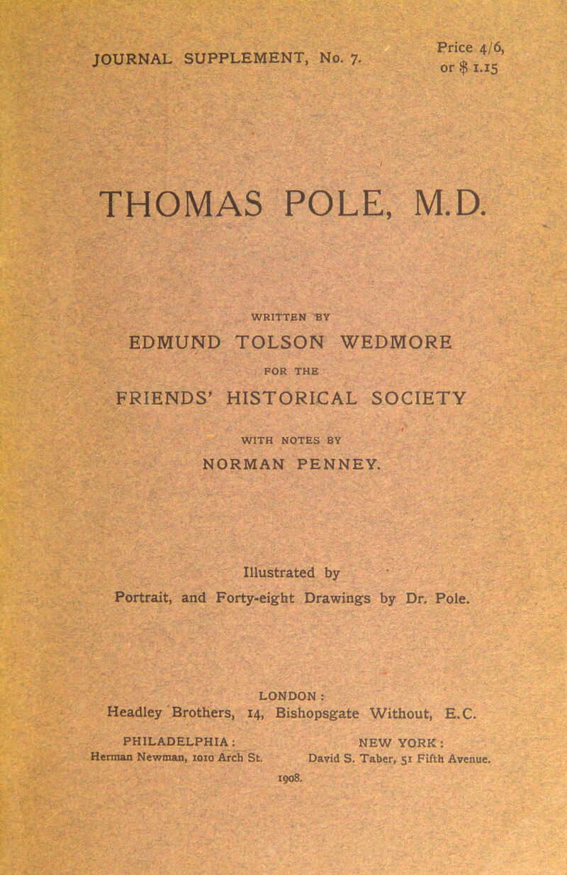 JOURNAL SUPPLEMENT, No. 7- Price 4/6, or $ 1.15 THOMAS POLE, M.D. WRITTEN BY EDMUND TOLSON WEDMORE FOR THE FRIENDS' HISTORICAL SOCIETY WITH NOTES BY NORMAN PENNEY. Illustrated by Portrait, and Forty-eight Drawings by Dr. Pole. LONDON: Headley Brothers, 14, Bishopsgate Without, E.C. PHILADELPHIA : NEW YORK : Herman Newman, 1010 Arch St. David S. Taber, 51 Fifth Avenue. 1908.