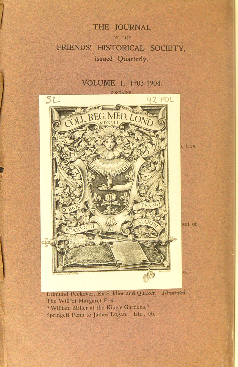 THE JOURNAL OF THE FRIENDS' HISTORICAL SOCIETY, issued Quarterly. VOLUME l, 1903-1904. ■■ I .. . CQtffAJNS V. I——L_ e Fox. ion of Edmund Peckover, Ex-Soldier and Quaker. Illustrated. The Will of Margaret Fox. “ William Miller at the King’s Gardens.” Springett Penn to James Logan. Etc., etc.