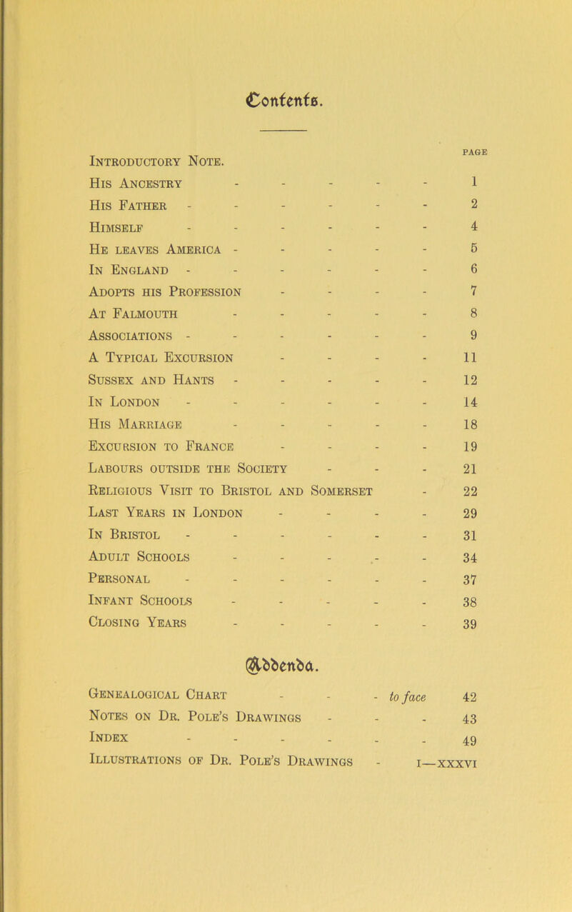 Contents. Introductory Note. His Ancestry - His Father ------ Himself ------ He leaves America - In England ------ Adopts his Profession - At Falmouth - Associations ------ A Typical Excursion - Sussex and Hants - In London ------ His Marriage - Excursion to France - Labours outside the Society Religious Visit to Bristol and Somerset Last Years in London - In Bristol ------ Adult Schools - Personal Infant Schools - Closing Years - (j&bbenba. Genealogical Chart - - - to face Notes on Dr. Pole’s Drawings Index - Illustrations of Dr. Pole’s Drawings PAGE 1 2 4 5 6 7 8 9 11 12 14 18 19 21 22 29 31 34 37 38 39 42 43 49 I—XXXVI