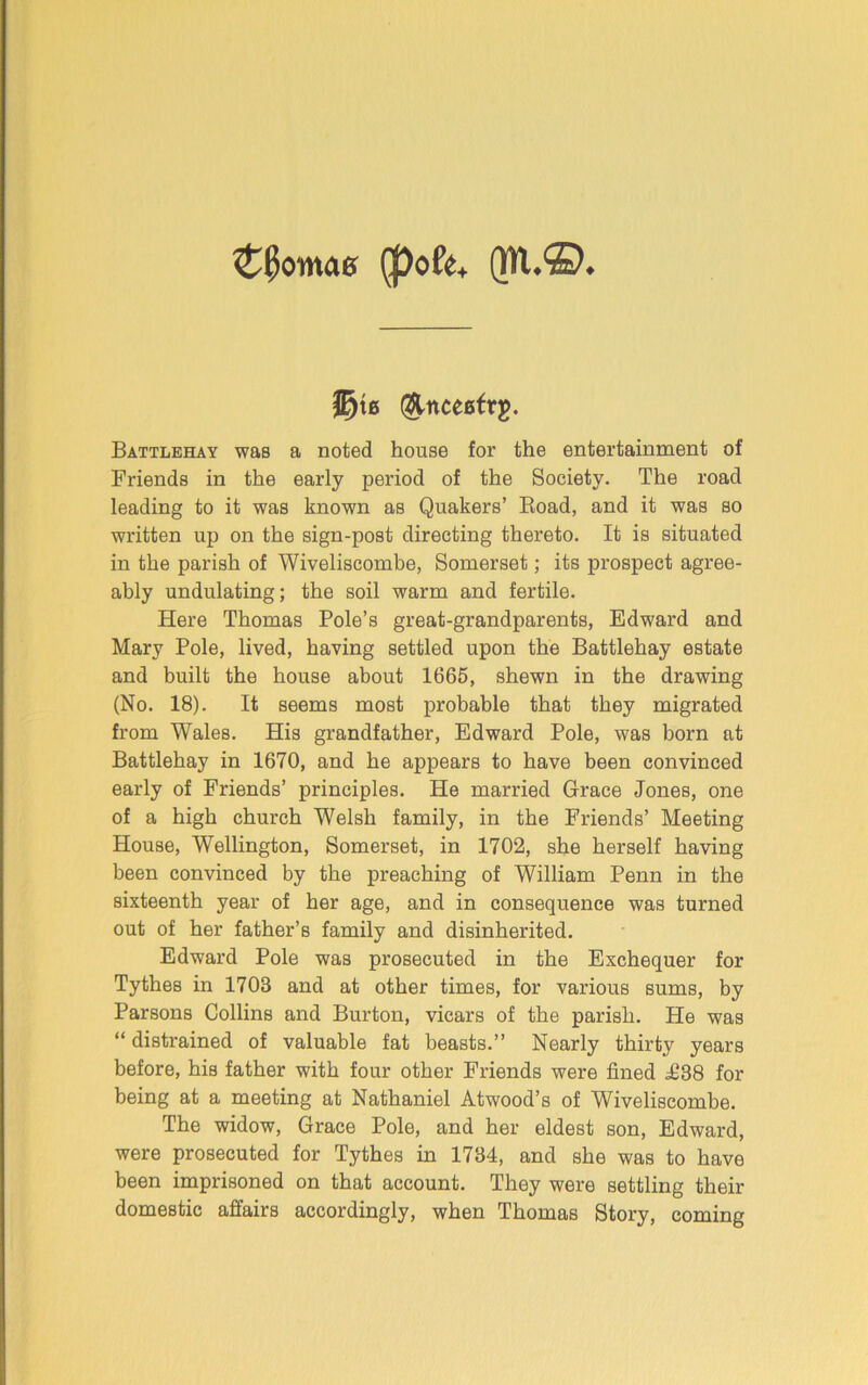 £0omas $)ofe+ (WL©* jE)te (&nceetr$. Battlehay was a noted house for the entertainment of Friends in the early period of the Society. The road leading to it was known aB Quakers’ Road, and it was so written up on the sign-post directing thereto. It is situated in the parish of Wiveliseombe, Somerset; its prospect agree- ably undulating; the soil warm and fertile. Here Thomas Pole’s great-grandparents, Edward and Mary Pole, lived, having settled upon the Battlehay estate and built the house about 1665, shewn in the drawing (No. 18). It seems most probable that they migrated from Wales. His grandfather, Edward Pole, was born at Battlehay in 1670, and he appears to have been convinced early of Friends’ principles. He married Grace Jones, one of a high church Welsh family, in the Friends’ Meeting House, Wellington, Somerset, in 1702, she herself having been convinced by the preaching of William Penn in the sixteenth year of her age, and in consequence was turned out of her father’s family and disinherited. Edward Pole was prosecuted in the Exchequer for Tythes in 1703 and at other times, for various sums, by Parsons Collins and Burton, vicars of the parish. He was “ distrained of valuable fat beasts.” Nearly thirty years before, his father with four other Friends were fined i)38 for being at a meeting at Nathaniel Atwood’s of Wiveliseombe. The widow, Grace Pole, and her eldest son, Edward, were prosecuted for Tythes in 1734, and she was to have been imprisoned on that account. They were settling their domestic affairs accordingly, when Thomas Story, coming
