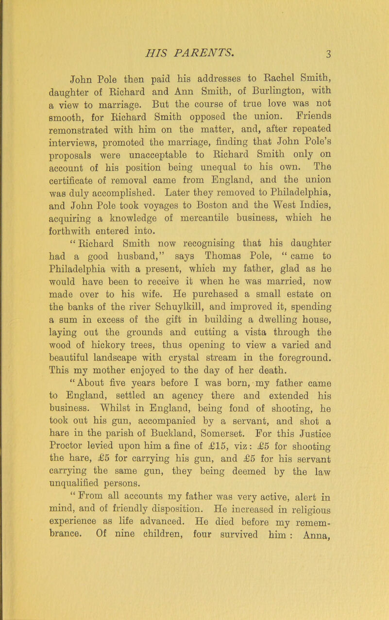 John Pole then paid his addresses to Rachel Smith, daughter of Richard and Ann Smith, of Burlington, with a view to marriage. But the course of true love was not smooth, for Richard Smith opposed the union. Friends remonstrated with him on the matter, and, after repeated interviews, promoted the marriage, finding that John Pole’s proposals were unacceptable to Richard Smith only on account of his position being unequal to his own. The certificate of removal came from England, and the union was duly accomplished. Later they removed to Philadelphia, and John Pole took voyages to Boston and the West Indies, acquiring a knowledge of mercantile business, which he forthwith entered into. “ Richard Smith now recognising that his daughter had a good husband,” says Thomas Pole, “ came to Philadelphia with a present, which my father, glad as he would have been to receive it when he was married, now made over to his wife. He purchased a small estate on the banks of the river Schuylkill, and improved it, Bpending a sum in excess of the gift in building a dwelling house, laying out the grounds and cutting a vista through the wood of hickory trees, thus opening to view a varied and beautiful landscape with crystal stream in the foreground. This my mother enjoyed to the day of her death. “About five years before I was born, my father came to England, settled an agency there and extended his business. Whilst in England, being fond of shooting, he took out his gun, accompanied by a servant, and shot a hare in the parish of Buckland, Somerset. For this Justice Proctor levied upon him a fine of 1115, viz: £5 for shooting the hare, £5 for carrying his gun, and £5 for his servant carrying the same gun, they being deemed by the law unqualified persons. “ From all accounts my father was very active, alert in mind, and of friendly disposition. He increased in religious experience as life advanced. He died before my remem- brance. Of nine children, four survived him : Anna,