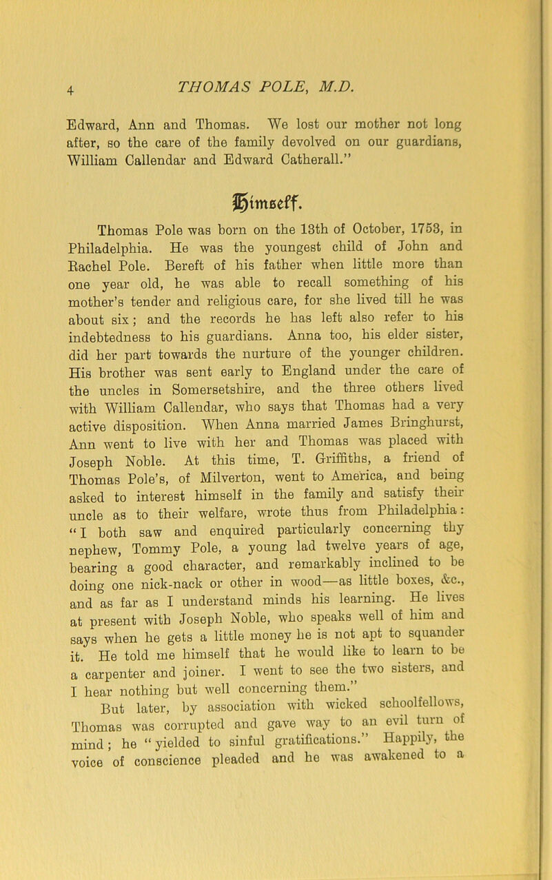 Edward, Ann and Thomas. We lost our mother not long after, so the care of the family devolved on our guardians, William Callendar and Edward Catherall.” Thomas Pole was born on the 13th of October, 1753, in Philadelphia. He was the youngest child of John and Rachel Pole. Bereft of his father when little more than one year old, he was able to recall something of his mother’s tender and religious care, for she lived till he was about six; and the records he has left also refer to his indebtedness to his guardians. Anna too, his elder sister, did her part towards the nurture of the younger children. His brother was sent early to England under the care of the uncles in Somersetshire, and the three others lived with William Callendar, who says that Thomas had a very active disposition. When Anna married James Bringhurst, A]2n went to live with her and Thomas was placed with Joseph Noble. At this time, T. Griffiths, a friend. of Thomas Pole’s, of Milverton, went to America, and being asked to interest himself in the family and satisfy then- uncle as to their welfare, wrote thus from Philadelphia: “ I both saw and enquired particularly concerning thy nephew, Tommy Pole, a young lad twelve years of age, bearing a good character, and remarkably inclined to be doing one nick-nack or other in wood—as little boxes, &c., and as far as I understand minds his learning. He lives at present with Joseph Noble, who speaks well of him and says when he gets a little money he is not apt to squander it. He told me himself that he would like to learn to be a carpenter and joiner. I went to see the two sisters, and I hear nothing hut well concerning them. But later, by association with wicked schoolfellows, Thomas was corrupted and gave way to an evil turn of mind ; he “ yielded to sinful gratifications.” Happily, the voice ’of conscience pleaded and he was awakened to a