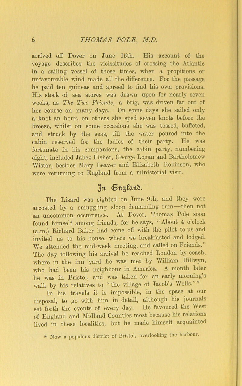 arrived off Dover on June 15th. His account of the voyage describes the vicissitudes of crossing the Atlantic in a sailing vessel of those times, when a propitious or unfavourable wind made all the difference. For the passage he paid ten guineas and agreed to find his own provisions. His stock of sea stores was drawn upon for nearly seven weeks, as The Two Friends, a brig, was driven far out of her course on many days. On some days she sailed only a knot an hour, on others she sped seven knots before the breeze, whilst on some occasions she was tossed, buffeted, and struck by the seas, till the water poured into the cabin reserved for the ladies of their party. He was fortunate in his companions, the cabin party, numbering eight, included Jabez Fisher, George Logan and Bartholomew Wistar, besides Mary Leaver and Elizabeth Robinson, who were returning to England from a ministerial visit. 3n (Bn<$fdnb. The Lizard was sighted on June 9th, and they were accosted by a smuggling sloop demanding rum—then not an uncommon occurrence. At Dover, Thomas Pole soon found himself among friends, for he says, “About 4 o’clock (a.m.) Richard Baker had come off with the pilot to us and invited us to his house, where we breakfasted and lodged. We attended the mid-week meeting, and called on Friends.” The day following his arrival he reached London by coach, where in the inn yard he was met by William Dillwyn, who had been his neighbour in America. A month later he was in Bristol, and was taken for an early morning’s walk by his relatives to “the village of Jacob’s Wells.’ * In his travels it is impossible, in the space at our disposal, to go with him in detail, although his journals set forth the events of every day. He favoured the West of England and Midland Counties most because his relations lived in these localities, but he made himself acquainted * Now a populous district of Bristol, overlooking the haibour.