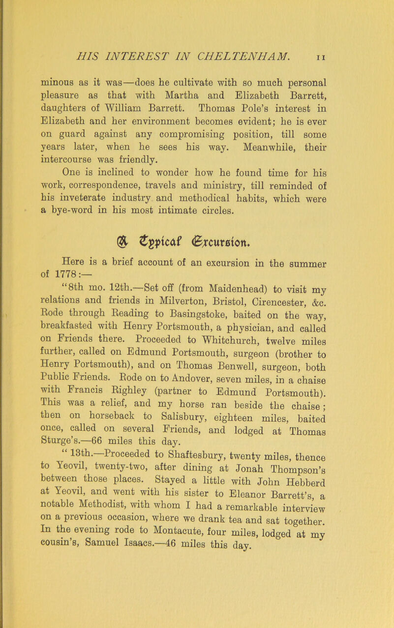 minous as it was—does he cultivate with so much personal pleasure as that with Martha and Elizabeth Barrett, daughters of William Barrett. Thomas Pole’s interest in Elizabeth and her environment becomes evident; he is ever on guard against any compromising position, till some years later, when he sees his way. Meanwhile, their intercourse was friendly. One is inclined to wonder how he found time for his work, correspondence, travels and ministry, till reminded of his inveterate industry and methodical habits, which were a bye-word in his most intimate circles. & £gptcaf (Bxcumon. Here is a brief account of an excursion in the summer of 1778:— “8th mo. 12th.—Set off (from Maidenhead) to visit my relations and friends in Milverton, Bristol, Cirencester, &c. Bode through Beading to Basingstoke, baited on the way, breakfasted with Henry Portsmouth, a physician, and called on Friends there. Proceeded to Whitchurch, twelve miles further, called on Edmund Portsmouth, surgeon (brother to Henry Portsmouth), and on Thomas Ben well, surgeon, both Public Friends. Bode on to Andover, seven miles, in a chaise with Francis Bighley (partner to Edmund Portsmouth). This was a relief, and my horse ran beside the chaise ; then on horseback to Salisbury, eighteen miles, baited once, called on several Friends, and lodged at Thomas Sturge’s.—66 miles this day. “ —Proceeded to Shaftesbury, twenty miles, thence to Yeovil, twenty-two, after dining at Jonah Thompson’s between those places. Stayed a little with John Hebberd at Yeovil, and went with his sister to Eleanor Barrett’s, a notable Methodist, with whom I had a remarkable interview on a previous occasion, where we drank tea and sat together. In the evening rode to Montacute, four miles, lodged at my cousin’s, Samuel Isaacs.—46 miles this day.