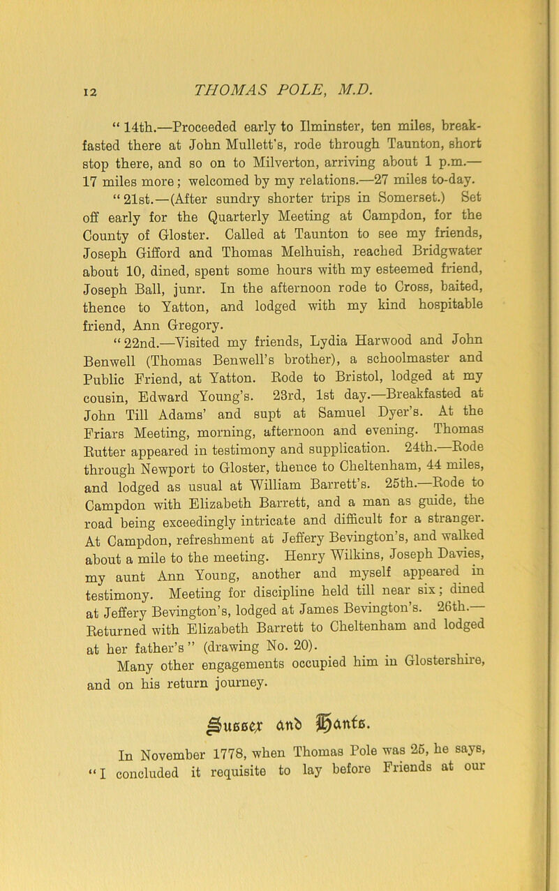 “ 14th.—Proceeded early to Ilminster, ten miles, break- fasted there at John Mullett’s, rode through Taunton, short stop there, and so on to Milverton, arriving about 1 p.m.— 17 miles more; welcomed by my relations.—27 miles to-day. “21st.—(After sundry shorter trips in Somerset.) Set off early for the Quarterly Meeting at Campdon, for the County of Gloster. Called at Taunton to see my friends, Joseph Gifford and Thomas Melhuish, reached Bridgwater about 10, dined, spent some hours with my esteemed friend, Joseph Ball, junr. In the afternoon rode to Cross, baited, thence to Yatton, and lodged with my kind hospitable friend, Ann Gregory. “22nd.—Visited my friends, Lydia Harw'ood and John Benwell (Thomas Benwell’s brother), a schoolmaster and Public Friend, at Yatton. Rode to Bristol, lodged at my cousin, Edward Young’s. 23rd, 1st day.—Breakfasted at John Till Adams’ and supt at Samuel Dyer’s. At the Friars Meeting, morning, afternoon and evening. Thomas Rutter appeared in testimony and supplication. 24th.—Rode through Newport to Gloster, thence to Cheltenham, 44 miles, and lodged as usual at William Barrett’s. 25th. Rode to Campdon with Elizabeth Barrett, and a man as guide, the road being exceedingly intricate and difficult for a stranger. At Campdon, refreshment at Jeffery Bevington’s, and walked about a mile to the meeting. Henry Wilkins, Joseph Davies, my aunt Ann Young, another and myself appeared in testimony. Meeting for discipline held till near six; dined at Jeffery Bevington’s, lodged at James Bevington’s. 26th.— Returned with Elizabeth Barrett to Cheltenham and lodged at her father’s” (drawing No. 20). Many other engagements occupied him in Glostershire, and on his return journey. In November 1778, when Thomas Pole was 25, he says, “ I concluded it requisite to lay before Friends at oui