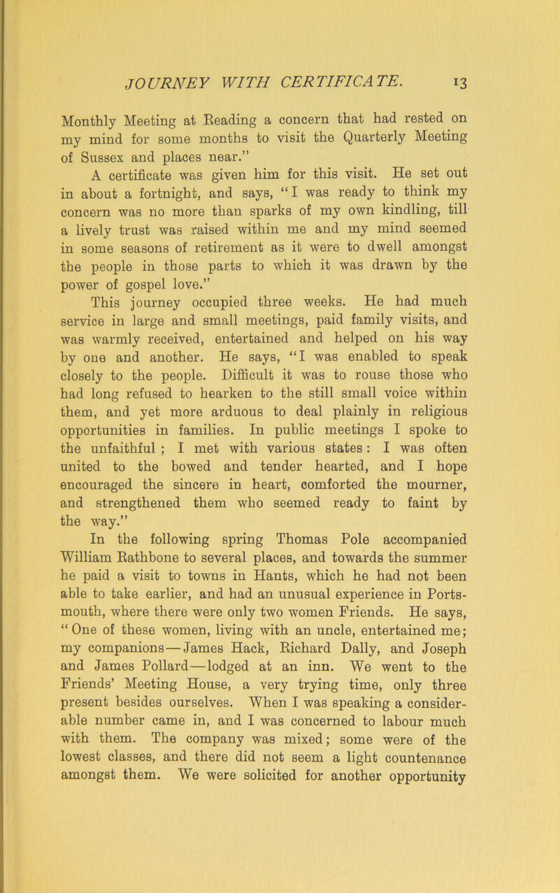 JOURNEY WITH CERTIFICATE. *3 Monthly Meeting at Reading a concern that had rested on my mind for some months to visit the Quarterly Meeting of Sussex and places near.” A certificate was given him for this visit. He set out in about a fortnight, and says, “ I was ready to think my concern was no more than sparks of my own kindling, till a lively trust was raised within me and my mind Beemed in some seasons of retirement as it were to dwell amongst the people in those parts to which it was drawn by the power of gospel love.” This journey occupied three weeks. He had much service in large and small meetings, paid family visits, and was warmly received, entertained and helped on his way by one and another. He says, “I was enabled to speak closely to the people. Difficult it was to rouse those who had long refused to hearken to the still small voice within them, and yet more arduous to deal plainly in religious opportunities in families. In public meetings I spoke to the unfaithful ; I met with various states: I was often united to the bowed and tender hearted, and I hope encouraged the sincere in heart, comforted the mourner, and strengthened them who seemed ready to faint by the way.” In the following spring Thomas Pole accompanied William Rathbone to several places, and towards the summer he paid a visit to towns in Hants, which he had not been able to take earlier, and had an unusual experience in Ports- mouth, where there were only two women Friends. He says, “One of these women, living with an uncle, entertained me; my companions—James Hack, Richard Dally, and Joseph and James Pollard—lodged at an inn. We went to the Friends’ Meeting House, a very trying time, only three present besides ourselves. When I was speaking a consider- able number came in, and I was concerned to labour much with them. The company was mixed; some were of the lowest classes, and there did not seem a light countenance amongst them. We were solicited for another opportunity