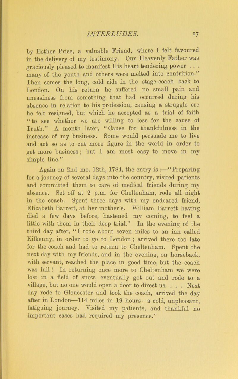 by Esther Price, a valuable Friend, where I felt favoured in the delivery of my testimony. Our Heavenly Father was graciously pleased to manifest His heart tendering power . . . many of the youth and others were melted into contrition.” Then comes the long, cold ride in the stage-coach back to London. On his return he suffered no small pain and uneasiness from something that had occurred during his absence in relation to his profession, causing a struggle ere he felt resigned, but which he accepted as a trial of faith “to see whether we are willing to lose for the cause of Truth.” A month later, “Cause for thankfulness in the increase of my business. Some would persuade me to live and act so as to cut more figure in the world in order to get more business; but I am most easy to move in my simple line.” Again on 2nd mo. 12th, 1784, the entry is :—“Preparing for a journey of several days into the country, visited patients and committed them to care of medical friends during my absence. Set off at 2 p.m. for Cheltenham, rode all night in the coach. Spent three days with my endeared friend, Elizabeth Barrett, at her mother’s. William Barrett having died a few days before, hastened my coming, to feel a little with them in their deep trial.” In the evening of the third day after, “ I rode about seven miles to an inn called Kilkenny, in order to go to London ; arrived there too late for the coach and had to return to Cheltenham. Spent the next day with my friends, and in the evening, on horseback, with servant, reached the place in good time, but the coach was full! In returning once more to Cheltenham we were lost in a field of snow, eventually got out and rode to a village, but no one would open a door to direct us. . . . Next day rode to Gloucester and took the coach, arrived the day after in London—114 miles in 19 hours—a cold, unpleasant, fatiguing journey. Visited my patients, and thankful no important cases had required my presence.”