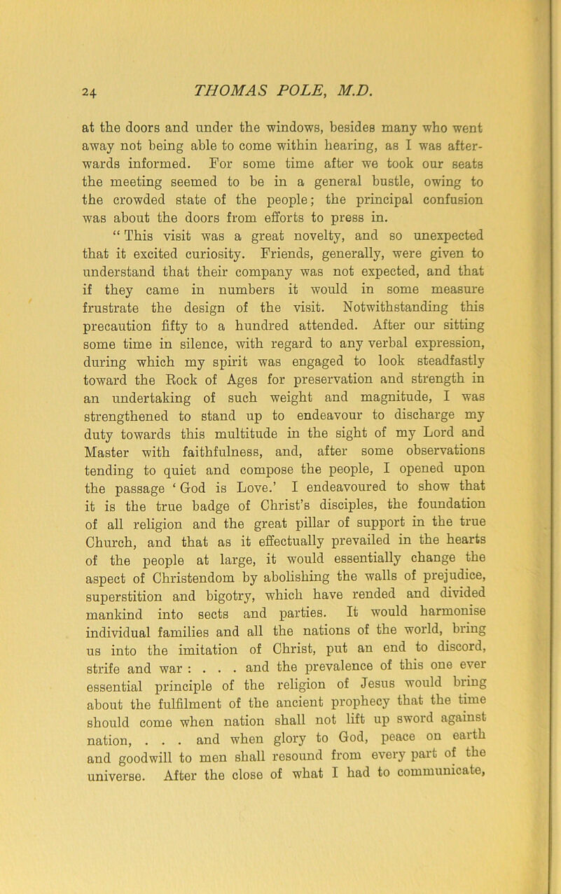 at the doors and under the windows, besides many who went away not being able to come within hearing, as I was after- wards informed. For some time after we took our seats the meeting seemed to be in a general bustle, owing to the crowded state of the people; the principal confusion was about the doors from efforts to press in. “ This visit was a great novelty, and so unexpected that it excited curiosity. Friends, generally, were given to understand that their company was not expected, and that if they came in numbers it would in some measui'e frustrate the design of the visit. Notwithstanding this precaution fifty to a hundred attended. After our sitting some time in silence, with regard to any verbal expression, during which my spirit was engaged to look steadfastly toward the Rock of Ages for preservation and strength in an undertaking of such weight and magnitude, I was strengthened to stand up to endeavour to discharge my duty towards this multitude in the sight of my Lord and Master with faithfulness, and, after some observations tending to quiet and compose the people, I opened upon the passage ‘ God is Love.’ I endeavoured to show that it is the true badge of Christ’s disciples, the foundation of all religion and the great pillar of support in the true Church, and that as it effectually prevailed in the hearts of the people at large, it would essentially change the aspect of Christendom by abolishing the walls of prejudice, superstition and bigotry, which have rended and divided mankind into sects and parties. It would harmonise individual families and all the nations of the world, bring us into the imitation of Christ, put an end to discord, strife and war : . . . and the prevalence of this one evei essential principle of the religion of Jesus would biing about the fulfilment of the ancient prophecy that the time should come when nation shall not lift up sword against nation, . . . and when glory to God, peace on earth and goodwill to men shall resound from every part of the universe. After the close of what I had to communicate,