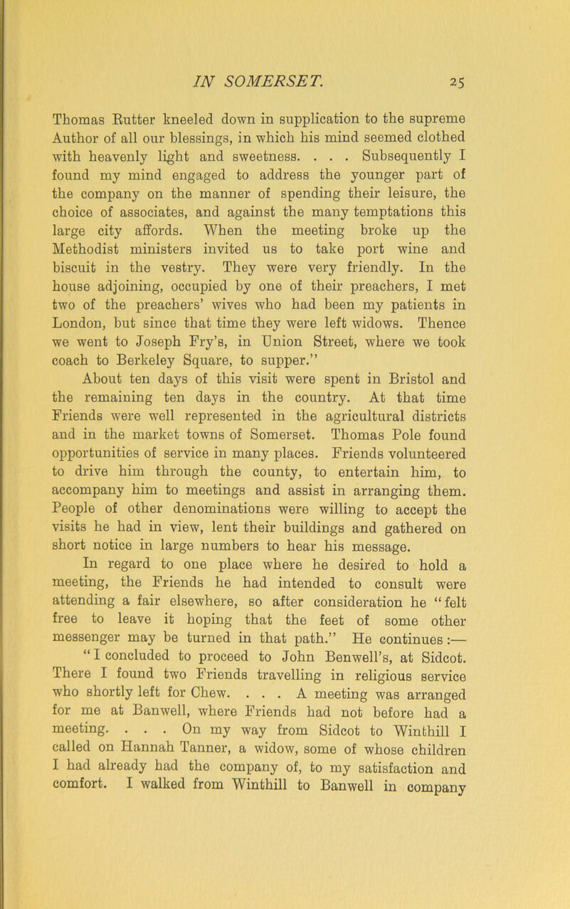 Thomas Rutter kneeled down in supplication to the supreme Author of all our blessings, in which his mind seemed clothed with heavenly light and sweetness. . . . Subsequently I found my mind engaged to address the younger part of the company on the manner of spending their leisure, the choice of associates, and against the many temptations this large city affords. When the meeting broke up the Methodist ministers invited us to take port wine and biscuit in the vestry. They were very friendly. In the house adjoining, occupied by one of their preachers, I met two of the preachers’ wives who had been my patients in London, but since that time they were left widows. Thence we went to Joseph Fry’s, in Union Street, where we took coach to Berkeley Square, to supper.” About ten days of this visit were spent in Bristol and the remaining ten days in the country. At that time Friends were well represented in the agricultural districts and in the market towns of Somerset. Thomas Pole found opportunities of service in many places. Friends volunteered to drive him through the county, to entertain him, to accompany him to meetings and assist in arranging them. People of other denominations were willing to accept the visits he had in view, lent their buildings and gathered on short notice in large numbers to hear his message. In regard to one place where he desired to hold a meeting, the Friends he had intended to consult were attending a fair elsewhere, so after consideration he “ felt free to leave it hoping that the feet of some other messenger may be turned in that path.” He continues :— “ I concluded to proceed to John Benwell’s, at Sidcot. There I found two Friends travelling in religious service who shortly left for Chew. ... A meeting was arranged for me at Banwell, where Friends had not before had a meeting. . . . On my way from Sidcot to Win thill I called on Hannah Tanner, a widow, some of whose children I had already had the company of, to my satisfaction and comfort. I walked from Winthill to Banwell in company