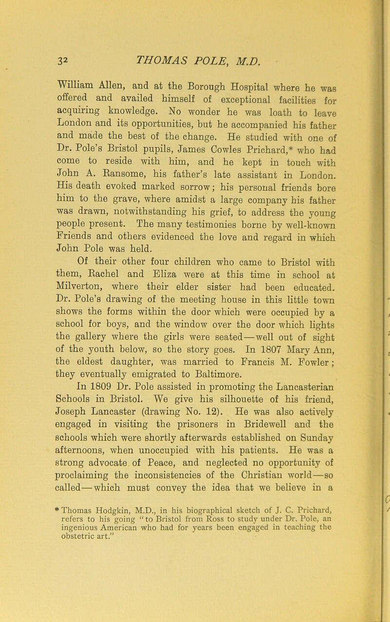 William Allen, and at the Borough Hospital where he was offered and availed himself of exceptional facilities for acquiring knowledge. No wonder he was loath to leave London and its opportunities, but he accompanied his father and made the best of the change. He studied with one of Dr. Pole’s Bristol pupils, James Cowles Prichard* who had come to reside with him, and he kept in touch with John A. Ransome, his father’s late assistant in London. His death evoked marked sorrow; his personal friends bore him to the grave, where amidst a large company his father was drawn, notwithstanding his grief, to address the young people present. The many testimonies borne by well-known Friends and others evidenced the love and regard in which John Pole was held. Of their other four children who came to Bristol with them, Rachel and Eliza were at this time in school at Milverton, where their elder sister had been educated. Dr. Pole’s drawing of the meeting house in this little town shows the forms within the door which were occupied by a school for boys, and the window over the door which lights the gallery where the girls were seated—well out of sight of the youth below, so the story goes. In 1807 Mary Ann, the eldest daughter, was married to Francis M. Fowler; they eventually emigrated to Baltimore. In 1809 Dr. Pole assisted in promoting the Lancasterian Schools in Bristol. We give his silhouette of his friend, Joseph Lancaster (drawing No. 12). He was also actively engaged in visiting the prisoners in Bridewell and the schools which were shortly afterwards established on Sunday afternoons, when unoccupied with his patients. He was a strong advocate of Peace, and neglected no opportunity of proclaiming the inconsistencies of the Christian world—so called—which must convey the idea that we believe in a * Thomas Hodgkin, M.D., in his biographical sketch of J. C. Prichard, refers to his going “ to Bristol from Ross to study under Dr. Pole, an ingenious American who had for years been engaged in teaching the obstetric art.”