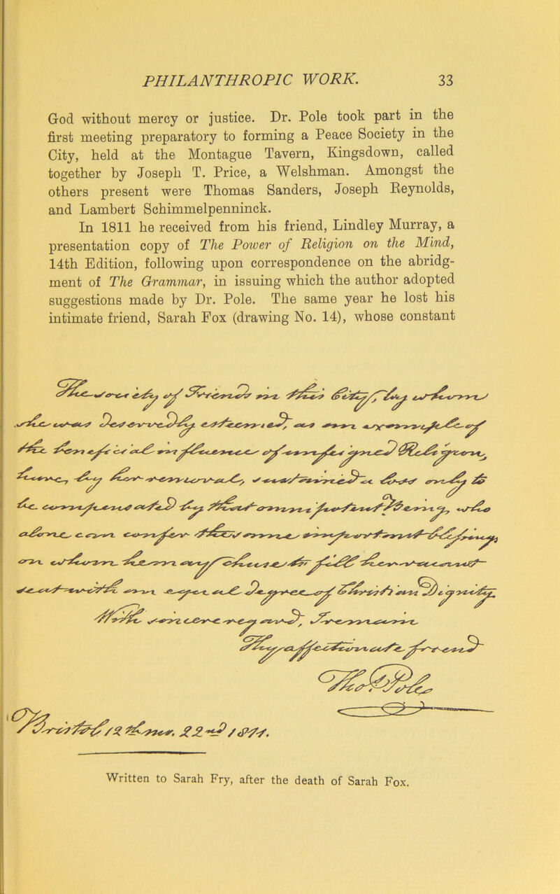 God without mercy or justice. Dr. Pole took part in the first meeting preparatory to forming a Peace Society in the City, held at the Montague Tavern, Kingsdown, called together by Joseph T. Price, a Welshman. Amongst the others present were Thomas Sanders, Joseph Reynolds, and Lambert Schimmelpenninck. In 1811 he received from his friend, Lindley Murray, a presentation copy of The Power of Religion on the Mind, 14th Edition, following upon correspondence on the abridg- ment of The Grammar, in issuing which the author adopted suggestions made by Dr. Pole. The same year he lost his intimate friend, Sarah Fox (drawing No. 14), whose constant Written to Sarah Fry, after the death of Sarah Fox.