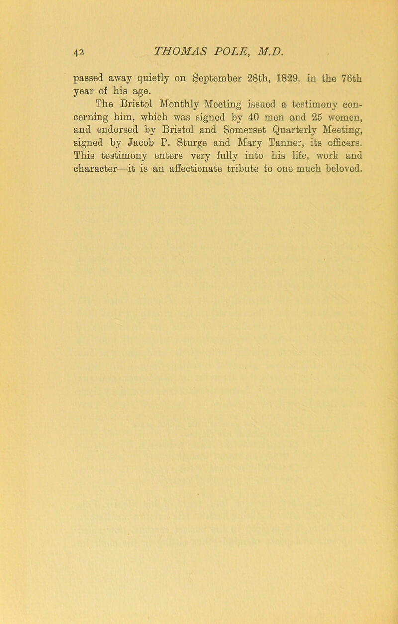 passed away quietly on September 28th, 1829, in the 76th year of his age. The Bristol Monthly Meeting issued a testimony con- cerning him, which was signed by 40 men and 25 women, and endorsed by Bristol and Somerset Quarterly Meeting, signed by Jacob P. Sturge and Mary Tanner, its officers. This testimony enters very fully into his life, work and character—it is an affectionate tribute to one much beloved.