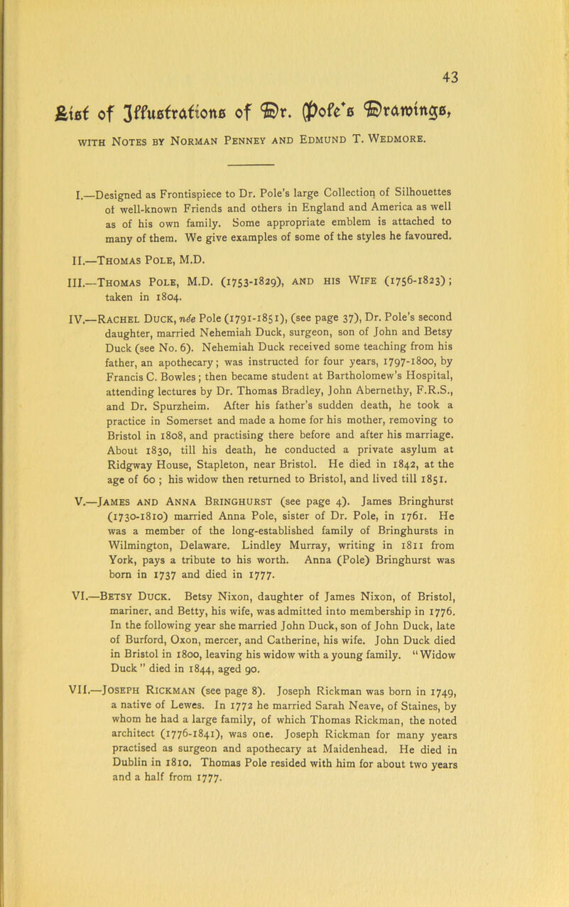 &{Bf of 3ffu0frafione of ©r. (f)ofe*e ©rawing, with Notes by Norman Penney and Edmund T. Wedmore. I. —Designed as Frontispiece to Dr. Pole’s large Collection of Silhouettes of well-known Friends and others in England and America as well as of his own family. Some appropriate emblem is attached to many of them. We give examples of some of the styles he favoured. II. —Thomas Pole, M.D. Hi.—Thomas Pole, M.D. (1753-1829), and his Wife (1756-1823); taken in 1804. IV.—Rachel Duck, nde Pole (1791-1851), (see page 37), Dr. Pole’s second daughter, married Nehemiah Duck, surgeon, son of John and Betsy Duck (see No. 6). Nehemiah Duck received some teaching from his father, an apothecary; was instructed for four years, 1797-1800, by Francis C. Bowles; then became student at Bartholomew’s Hospital, attending lectures by Dr. Thomas Bradley, John Abernethy, F.R.S., and Dr. Spurzheim. After his father’s sudden death, he took a practice in Somerset and made a home for his mother, removing to Bristol in 1808, and practising there before and after his marriage. About 1830, till his death, he conducted a private asylum at Ridgway House, Stapleton, near Bristol. He died in 1842, at the age of 60 ; his widow then returned to Bristol, and lived till 1851. V. —James and Anna Bringhurst (see page 4). James Bringhurst (1730-1810) married Anna Pole, sister of Dr. Pole, in 1761. He was a member of the long-established family of Bringhursts in Wilmington, Delaware. Lindley Murray, writing in 1811 from York, pays a tribute to his worth. Anna (Pole) Bringhurst was born in 1737 and died in 1777. VI. —Betsy Duck. Betsy Nixon, daughter of James Nixon, of Bristol, mariner, and Betty, his wife, was admitted into membership in 1776. In the following year she married John Duck, son of John Duck, late of Burford, Oxon, mercer, and Catherine, his wife. John Duck died in Bristol in 1800, leaving his widow with a young family. “Widow Duck” died in 1844, aged 90. VII. —Joseph Rickman (seepage 8). Joseph Rickman was born in 1749, a native of Lewes. In 1772 he married Sarah Neave, of Staines, by whom he had a large family, of which Thomas Rickman, the noted architect (1776-1841), was one. Joseph Rickman for many years practised as surgeon and apothecary at Maidenhead. He died in Dublin in 1810. Thomas Pole resided with him for about two years and a half from 1777.