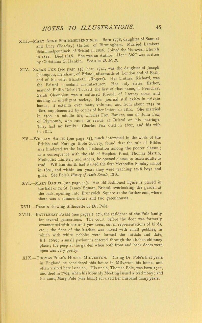XIII. Mary Anne Schimmelpenninck. Born 1778, daughter of Samuel and Lucy (Barclay) Galton, of Birmingham. Married Lambert Schimmelpenninck, of Bristol, in 1806. Joined the Moravian Church in 1818. Died 1836. She was an Author. Her “Life was written by Christiana C. Hankin. See also D. N. B. XIV. —Sarah Fox (see page 33), born 1741, was the daughter of Joseph Champion, merchant, of Bristol, afterwards of London and of Bath, and of his wife, Elizabeth (Rogers). Her brother, Richard, was the Bristol porcelain manufacturer. Her only sister, Esther, married Philip Debell Tuckett, the first of that name, of Frenchay. Sarah Champion was a cultured Friend, of literary taste, and moving in intelligent society. Her journal still exists in private hands ; it extends over many volumes, and from about 1745 to 1802, supplemented by copies of her letters to 1810. She married in 1790. in middle life, Charles Fox, Banker, son of John Fox, of Plymouth, who came to reside at Bristol on his marriage. They had no family; Charles Fox died in 1801, and his wife in 1811. XV. —William Smith (see page 34), much interested in the work of the British and Foreign Bible Society, found that the sale of Bibles was hindered by the lack of education among the poorer classes ; as a consequence, with the aid of Stephen Prust, Thomas Martin, Methodist minister, and others, he opened classes to teach adults to read. William Smith had started the first Methodist Sunday school in 1804, and within ten years they were teaching 2248 boys and girls. See Pole’s History of Adult Schools, 1816. XVI. —Mary Daniel (see page 41). Her old fashioned figure is placed in the hall of 14 St. James’ Square, Bristol, overlooking the garden at the back, opening into Brunswick Square at the further end, where there was a summer-house and two greenhouses. XVII. —Design showing Silhouette of Dr. Pole. XVIII.—Battlehay Farm (see pages 1, 27), the residence of the Pole family for several generations. The court before the door was formerly ornamented with box and yew trees, cut in representations of birds, etc. ; the floor of the kitchen was paved with small pebbles, in which with white pebbles were formed the initials and date, E.P. 1695 ; a small parlour is entered through the kitchen chimney place ; the peep at the garden when both front and back doors were open was very pretty. XIX.—Thomas Pole’s House, Milverton. During Dr. Pole’s first years in England he considered this house in Milverton his home, and often visited here later on. His uncle, Thomas Pole, was born 1711, and died in 1794, when his Monthly Meeting issued a testimony; and his aunt, Mary Pole (n6e Isaac) survived her husband many years.