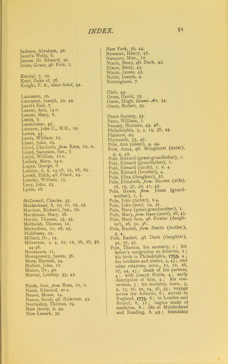 Jackson, Abraham, 30. Jacob’s Wells, 6. Jenner, Dr. Edward, 30. Jones, Grace, aft. Pole, I. Kendal, 7, 10. Kent, Duke of, 36. Knight, F. A., Cidcot Sc/tool, 44. Lancaster, 10. Lancaster, Joseph, 32, 44. Land’s End, 7- Leaver, Ann, I4n. Leaver, Mary, 6. Leeds, 7. Leominster, 47. Lettsom, John C., M.D., 19. Lewes, 43. Lewis, William, 23. Lister, John, 19. Lloyd, Charlotte, form. Rees, 22, n. Lloyd, Sampson, Jun., 7. Lloyd, William, 22 n. Lockey, Mary, 1411. Logan, George, 6. London, 6, 8, 14-16, 22, 28, 29. Lovell, Edith, aft. Frank, 44. Lowder, William, 15. Lury, John, 23. Lyme, 28. McDowall, Charles, 35- Maidenhead, 8, 10, 11, 19, 43- Marriott, Richard, Jun., 10. Marshman, Mary, 28. Martin, Thomas, 35, 45- Melhuish, Thomas, 12. Methodism, II, 26, 45. Middlesex, 22. Millard, Dr., 14. Milverton, 2, 4, II, 12, 26, 27, 32, 44-46. Montacute, 11. Montgomery, James, 36. More, Hannah, 34. Mullett, John, 12. Munro, Dr., 40. Murray, Lindley, 33, 43. Naish, Ann, form. Rees, 22, n. Naish, Edmund, 22 n. Neave, Moses, 14. Neave, Sarah, aft. Rickman, 43. Nettleship, Thomas, 19. New Jersey, 2, 44. New Lanark, 39. New York, 36, 44. Newman, Henry, 47- Newport, Mon., 12. Nixon, Betsy, aft. Duck, 43. Nixon, Betty, 43. Nixon, James, 43. Noble, Joseph, 4. Nottingham, 7. Ohio, 44. Orme, David, 15- Owen, Hugh, Ceramic jirt, 34. Owen, Robert, 39. Peace Society, 33. Penn, William, I. Penney, Norman, 43, 48. Philadelphia, 3, 4, 15, 36, 44- Plaistow, 29. Plymouth, 35, 45- Pole, Ann (sister), 4, 44. Pole, Anna, aft. Bringhurst (sister), Po^le,^Edward (great-grandfather), I. Pole, Edward (grandfather), I. Pole, Edward (uncle), 1, 2, 4. Pole, Edward (brother), 4. Pole, Eliza (daughter), 32- Pole, Elizabeth, form. Barrett (wife), 18, 19, 37, 4°, 4L 43- Pole, Grace, form. Jones (grand- mother), I, 2. Pole, John (father), 2-4. Pole, John (son), 19, 31- Pole, Mary (great-grandmother), I. Pole, Mary, jorm. Isaac (aunt), 26, 45. Pole, Mary Ann, aft. Fowler (daugh- ter), 26, 32, 46. Pole, Rachel, form. Smith (mother}, Po3le,4Rachel, aft. Duck (daughter), 32, 37, 43- Pole, Thomas, his ancestry, 1 ; ms father’s emigration to America, 2 ; his birth in Philadelphia, 1753, 4 his brothers and sisters, 3, 43 ! and other relatives, intro., II, 12, 26, 27, 44, 45 ; death of his parents, 4; with Joseph Noble, 4; early description of him, 4 i h*s con_ version, 5 , his ministry, intro., 5, 9, i3( 16, 22, 24, 38, 39; voyage across the Atlantic, 6 ; arrival in England, 1775, 6 ; in London and Bristol, 6, II ; begins study of medicine, 8 ; life at Maidenhead and Reading, 8, 43 ; friendship