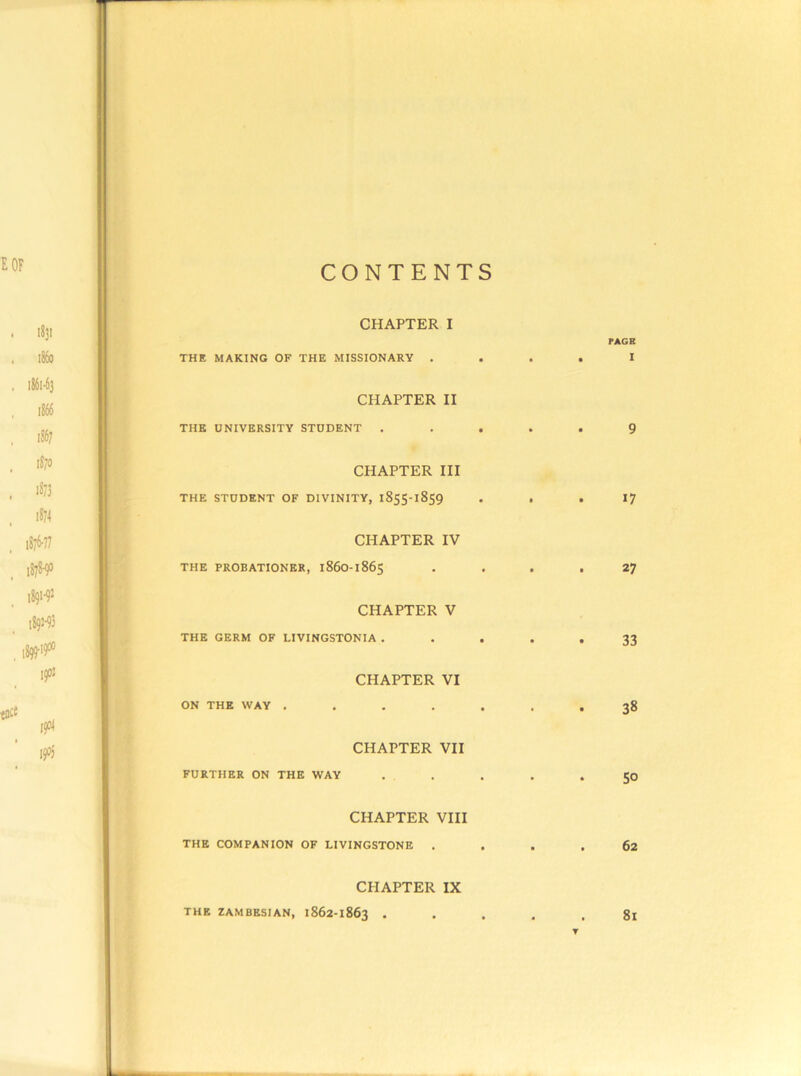 CONTENTS CHAPTER I FAGB THE MAKING OF THE MISSIONARY .... I CHAPTER II THE UNIVERSITY STUDENT ..... 9 CHAPTER III THE STUDENT OF DIVINITY, 1855-1859 . . . 17 CHAPTER IV THE PROBATIONER, 1860-1865 . . . .27 CHAPTER V THE GERM OF LIVINGSTONIA ..... 33 CHAPTER VI ON THE WAY ....... 38 CHAPTER VII FURTHER ON THE WAY ..... 50 CHAPTER VIII THE COMPANION OF LIVINGSTONE .... 62 CHAPTER IX THE ZAMBESIAN, 1862-1863 • • . . . 8l