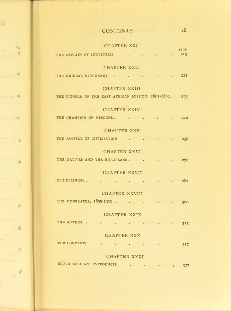 CHAPTER XXI THE CAPTAIN OF INDUSTRIES . . . . CHAPTER XXII THE MEDICAL MISSIONARY . . . . . CHAPTER XXIII THE PIONEER OF THE EAST AFRICAN MISSION, 189I-1892 . CHAPTER XXIV THE CHAMPION OF MISSIONS . . . . . CHAPTER XXV THE APOSTLE OF CIVILISATION . . . , CHAPTER XXVI THE NATIVES AND THE EUROPEANS . . . . CHAPTER XXVII ETHIOPIANISM ....... CHAPTER XXVIII THE MODERATOR, 1899-I9OO . . . . , CHAPTER XXIX THE AUTHOR ....... CHAPTER XXX THE CONVERTS CHAPTER XXXI SOUTH AFRICAN BY-PRODUCTS rAC.B 2IS 222 231 242 256 270 287 300 312 317 327