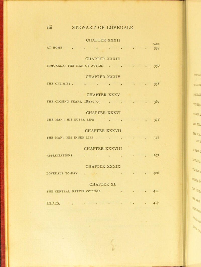 CHAPTER XXXIl FACE AT HOME ....... 339 CHAPTER XXXIII SOMGXADA ; THE MAN OF ACTION .... 350 CHAPTER XXXIV THE OPTIMIST ....... 358 CHAPTER XXXV THE CLOSING YEARS, 1899-190S . . . .367 CHAPTER XXXVI THE MAN : HIS OUTER LIFE ..... 378 CHAPTER XXXVII THE MAN : HIS INNER LIFE ..... 387 CHAPTER XXXVIII APPRECIATIONS ...... 397 CHAPTER XXXIX LOVEDALE TO-DAY ...... 406 CHAPTER XL THE CENTRAL NATIVE COLLEGE . . . . 4II INDEX 417