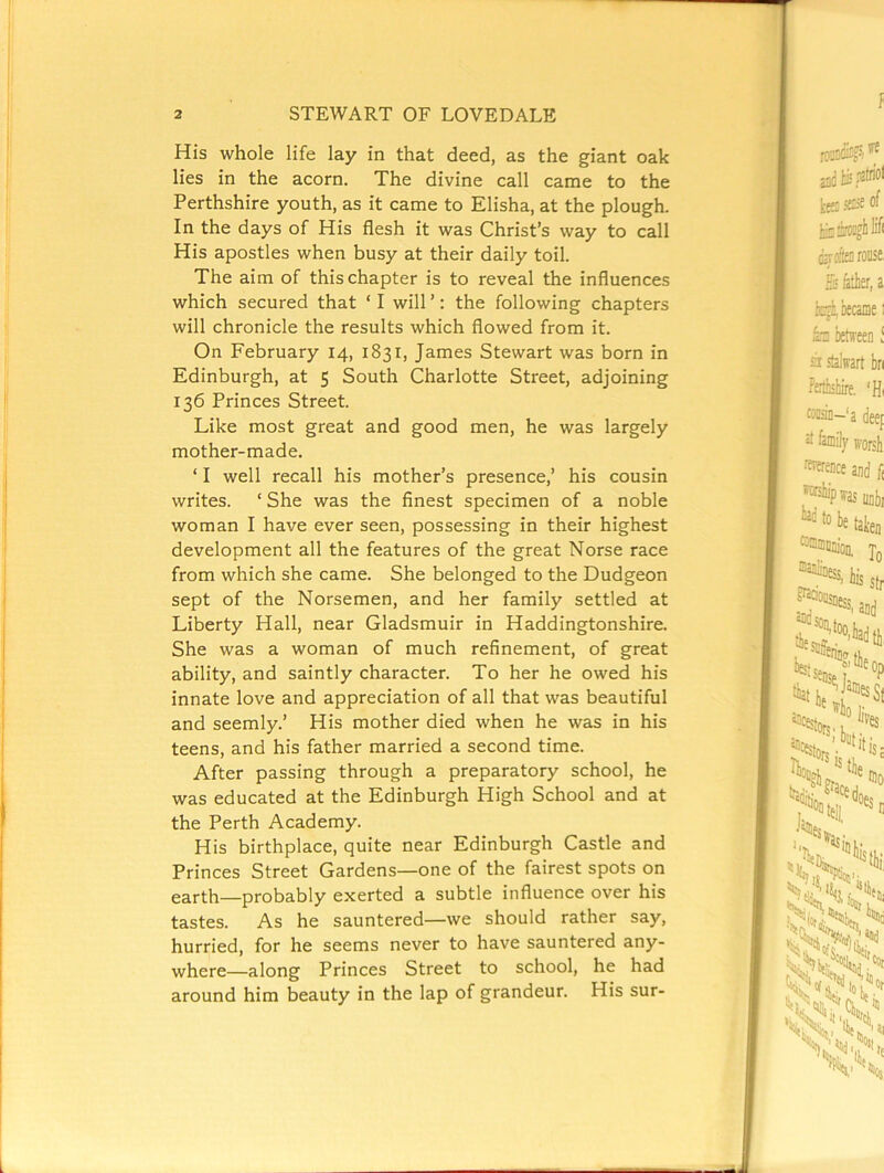 His whole life lay in that deed, as the giant oak lies in the acorn. The divine call came to the Perthshire youth, as it came to Elisha, at the plough. In the days of His flesh it was Christ’s way to call His apostles when busy at their daily toil. The aim of this chapter is to reveal the influences which secured that ‘ I will ’: the following chapters will chronicle the results which flowed from it. On February 14, 1831, James Stewart was born in Edinburgh, at 5 South Charlotte Street, adjoining 136 Princes Street. Like most great and good men, he was largely mother-made. ‘ I well recall his mother’s presence,’ his cousin writes. ‘ She was the finest specimen of a noble woman I have ever seen, possessing in their highest development all the features of the great Norse race from which she came. She belonged to the Dudgeon sept of the Norsemen, and her family settled at Liberty Hall, near Gladsmuir in Haddingtonshire. She was a woman of much refinement, of great ability, and saintly character. To her he owed his innate love and appreciation of all that was beautiful and seemly.’ His mother died when he was in his teens, and his father married a second time. After passing through a preparatory school, he was educated at the Edinburgh High School and at the Perth Academy. His birthplace, quite near Edinburgh Castle and Princes Street Gardens—one of the fairest spots on earth—probably exerted a subtle influence over his tastes. As he sauntered—we should rather say, hurried, for he seems never to have sauntered any- where—along Princes Street to school, he had around him beauty in the lap of grandeur. His sur- l