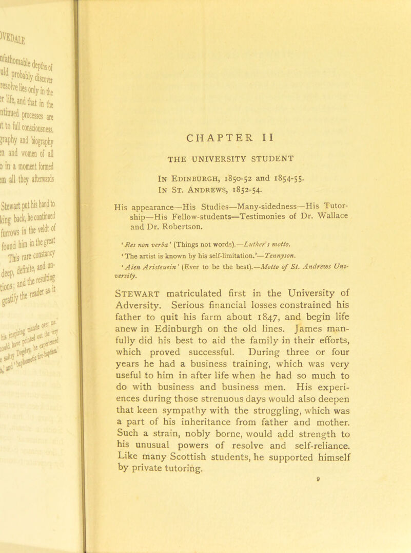 CHAPTER II THE UNIVERSITY STUDENT In Edinburgh, 1850-52 and 1854-55. In St. Andrews, 1852-54. His appearance—His Studies—Many-sidedness—His Tutor- ship—His Fellow-students—Testimonies of Dr. Wallace and Dr. Robertson. 'Res non verha’ (Things not words).—Ltither's motto. ‘The artist is known by his self-limitation.’—Tennyson. ' Aien Aristeuein’ (Ever to be the best).—Motto of St. Andrews Uni- versity. Stewart matriculated first in the University of Adversity. Serious financial losses constrained his father to quit his farm about 1847, and begin life anew in Edinburgh on the old lines. James man- fully did his best to aid the family in their efforts, which proved successful. During three or four years he had a business training, which was very useful to him in after life when he had so much to do with business and business men. His experi- ences during those strenuous days would also deepen that keen sympathy with the struggling, which was a part of his inheritance from father and mother. Such a strain, nobly borne, would add strength to his unusual powers of resolve and self-reliance. Like many Scottish students, he supported himself by private tutoring.