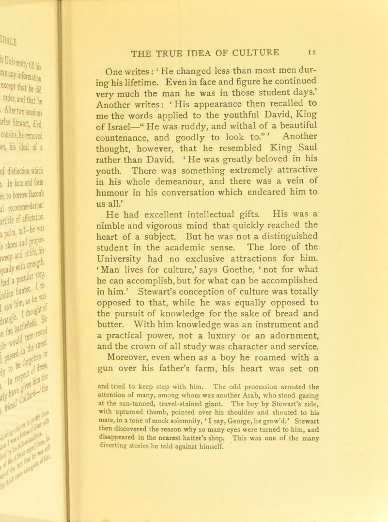 One writes : ‘ He changed less than most men dur- ing his lifetime. Even in face and figure he continued very much the man he was in those student days.’ Another writes: ‘His appearance then recalled to me the words applied to the youthful David, King of Israel—“ He was ruddy, and withal of a beautiful countenance, and goodly to look to.” ’ Another thought, however, that he resembled King Saul rather than David. ‘ He was greatly beloved in his youth. There was something extremely attractive in his whole demeanour, and there was a vein of humour in his conversation which endeared him to us all.’ He had excellent intellectual gifts. His was a nimble and vigorous mind that quickly reached the heart of a subject. But he was not a distinguished student in the academic sense. The lore of the University had no exclusive attractions for him. ‘ Man lives for culture,’ says Goethe, ‘ not for what he can accomplish, but for what can be accomplished in him.’ Stewart’s conception of culture was totally opposed to that, while he was equally opposed to the pursuit of knowledge for the sake of bread and butter. With him knowledge was an instrument and a practical power, not a luxury or an adornment, and the crown of all study was character and service. Moreover, even when as a boy he roamed with a gun over his father’s farm, his heart was set on and tried to keep step with him. The odd procession arrested the attention of many, among whom was another Arab, who stood gazing at the sun-tanned, travel-stained giant. The boy by Stewart’s side, with upturned thumb, pointed over his shoulder and shouted to his mate, in a tone of mock solemnity, ‘ I say, George, he grow’d.’ Stewart then discovered the reason why so many eyes were turned to him, and disappeared in the nearest hatter’s shop. This was one of the many diverting stories he told against himself.