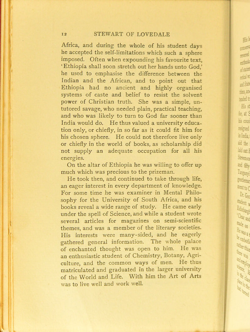 Africa, and during the whole of his student days he accepted the self-limitations which such a sphere imposed. Often when expounding his favourite text, ‘Ethiopia shall soon stretch out her hands unto God,’ he used to emphasise the difference between the Indian and the African, and to point out that Ethiopia had no ancient and highly organised systems of caste and belief to resist the solvent power of Christian truth. She was a simple, un- tutored savage, who needed plain, practical teaching, and who was likely to turn to God far sooner than India would do. He thus valued a university educa- tion only, or chiefly, in so far as it could fit him for his chosen sphere. He could not therefore live only or chiefly in the world of books, as scholarship did not supply an adequate occupation for all his energies. On the altar of Ethiopia he was willing to offer up much which was precious to the prizeman. He took then, and continued to take through life, an eager interest in every department of knowledge. For some time he was examiner in Mental Philo- sophy for the University of South Africa, and his books reveal a wide range of study. He came early under the spell of Science, and while a student wrote several articles for magazines on semi-scientific themes, and was a member of the literary societies. His interests were many-sided, and he eagerly gathered general information. The whole palace of enchanted thought was open to him. He was an enthusiastic student of Chemistry, Botany, Agri- culture, and the common ways of men. He thus matriculated and graduated in the larger university of the World and Life. With him the Art of Arts was to live well and work well.