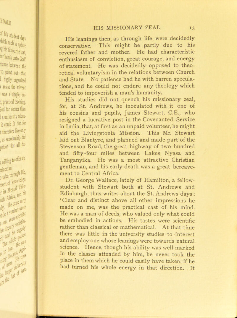 His leanings then, as through life, were decidedly conservative. This might be partly due to his revered father and mother. He had characteristic enthusiasm of conviction, great courage, and energy of statement. He was decidedly opposed to theo- retical voluntaryism in the relations between Church and State. No patience had he with barren specula- tions, and he could not endure any theology which tended to impoverish a man’s humanity. His studies did not quench his missionary zeal, for, at St. Andrews, he inoculated with it one of his cousins and pupils, James Stewart, C.E., who resigned a lucrative post in the Covenanted Service in India, that, at first as an unpaid volunteer, he might aid the Livingstonia Mission. This Mr. Stewart laid out Blantyre, and planned and made part of the Stevenson Road, the great highway of two hundred and fifty-four miles between Lakes Nyasa and Tanganyika. He was a most attractive Christian gentleman, and his early death was a great bereave- ment to Central Africa. Dr. George Wallace, lately of Hamilton, a fellow- student with Stewart both at St. Andrews and Edinburgh, thus writes about the St. Andrews days : ‘ Clear and distinct above all other impressions he made on me, was the practical cast of his mind. He was a man of deeds, who valued only what could be embodied in actions. His tastes were scientific rather than classical or mathematical. At that time there was little in the university studies to interest and employ one whose leanings were towards natural science. Hence, though his ability was well marked in the classes attended by him, he never took the place in them which he could easily have taken, if he had turned his whole energy in that direction. It A J