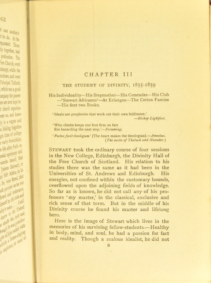 CHAPTER III THE STUDENT OF DIVINITY, 1855-1859 His Individuality—His Stepmother—His Comrades—His Club —‘Stewart Africanus’—At Erlangen—The Cotton Famine —His first two Books. ‘ Ideals are prophesies that work out their own fulfilment.’ —Bishop Lightfoot. ' Who climbs keeps one foot firm on fact Ere hazarding the next step.’—Browning. ’ Pectus facit theologum ’ (The heart makes the theologian).—Amtsius. (The motto of Tholuck and Neander.) Stewart took the ordinary course of four sessions in the New College, Edinburgh, the Divinity Hall of the Free Church of Scotland. His relation to his studies there was the same as it had been in the Universities of St. Andrews and Edinburgh. His energies, not confined within the customary bounds, overflowed upon the adjoining fields of knowledge. So far as is known, he did not call any of his pro- fessors ‘ my master,’ in the classical, exclusive and rich sense of that term. But in the middle of his Divinity course he found his master and lifelong hero. Here is the image of Stewart which lives in the memories of his surviving fellow-students.—Healthy in body, mind, and soul, he had a passion for fact and reality. Though a zealous idealist, he did not B