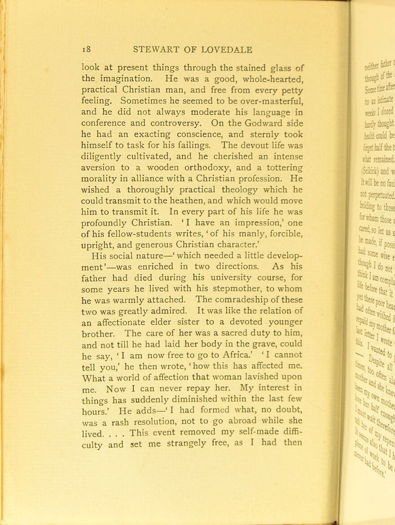 T 18 STEWART OF LOVED ALE look at present things through the stained glass of the imagination. He was a good, whole-hearted, practical Christian man, and free from every petty feeling. Sometimes he seemed to be over-masterful, and he did not always moderate his language in conference and controversy. On the Godward side he had an exacting conscience, and sternly took himself to task for his failings. The devout life was diligently cultivated, and he cherished an intense aversion to a wooden orthodoxy, and a tottering morality in alliance with a Christian profession. He wished a thoroughly practical theology which he could transmit to the heathen, and which would move him to transmit it. In every part of his life he was profoundly Christian. ‘ I have an impression,’ one of his fellow-students writes, ‘ of his manly, forcible, upright, and generous Christian character.’ His social nature—‘ which needed a little develop- ment’—was enriched in two directions. As his father had died during his university course, for some years he lived with his stepmother, to whom he was warmly attached. The comradeship of these two was greatly admired. It was like the relation of an affectionate elder sister to a devoted younger brother. The care of her was a sacred duty to him, and not till he had laid her body in the grave, could he say, ‘ I am now free to go to Africa.’ ‘ I cannot tell you,’ he then wrote, ‘ how this has affected me. What a world of affection that woman lavished upon me. Now I can never repay her. My interest in things has suddenly diminished within the last few hours.’ He adds—‘ I had formed what, no doubt, was a rash resolution, not to go abroad while she lived. . . . This event removed my self-made diffi- culty and set me strangely free, as I had then I