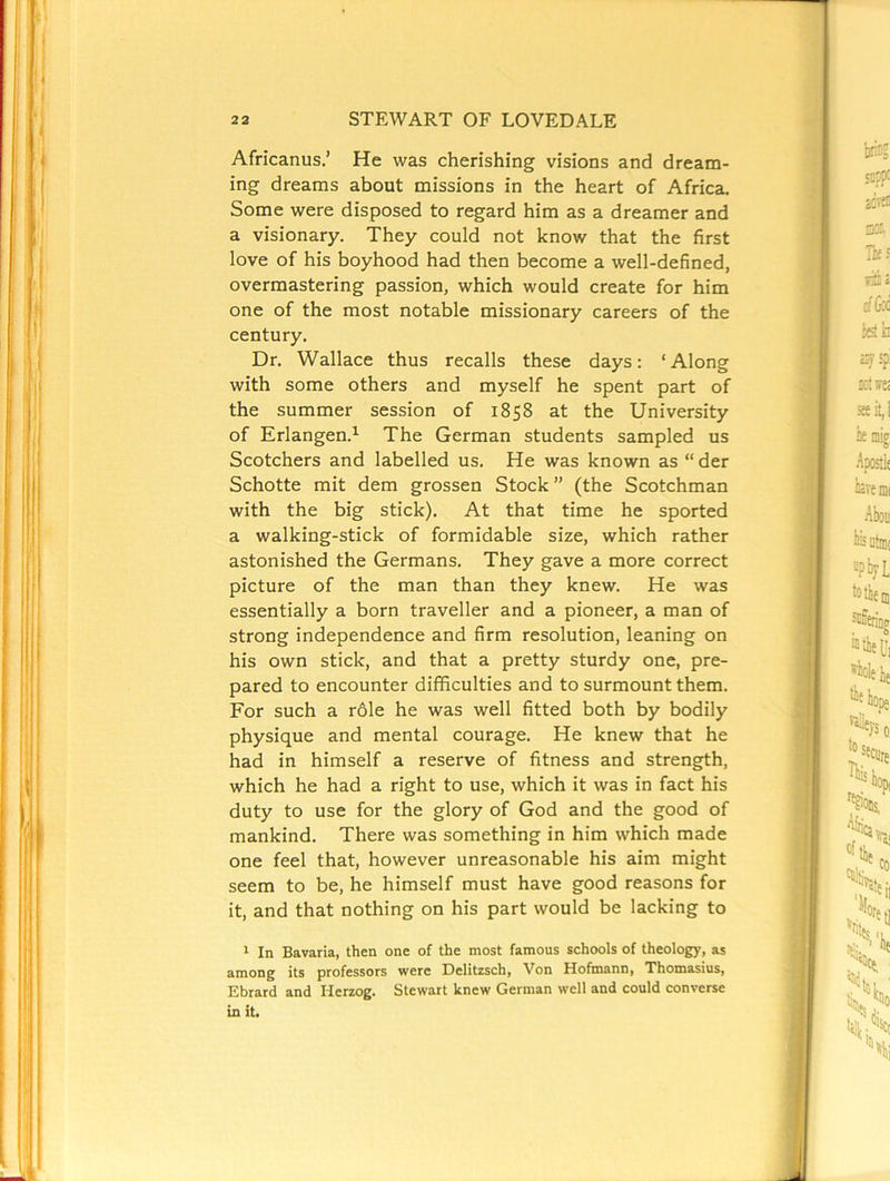 Africanus.’ He was cherishing visions and dream- ing dreams about missions in the heart of Africa. Some were disposed to regard him as a dreamer and a visionary. They could not know that the first love of his boyhood had then become a well-defined, overmastering passion, which would create for him one of the most notable missionary careers of the century. Dr. Wallace thus recalls these days: ‘Along with some others and myself he spent part of the summer session of 1858 at the University of Erlangen.^ The German students sampled us Scotchers and labelled us. He was known as “ der Schotte mit dem grossen Stock” (the Scotchman with the big stick). At that time he sported a walking-stick of formidable size, which rather astonished the Germans. They gave a more correct picture of the man than they knew. He was essentially a born traveller and a pioneer, a man of strong independence and firm resolution, leaning on his own stick, and that a pretty sturdy one, pre- pared to encounter difficulties and to surmount them. For such a role he was well fitted both by bodily physique and mental courage. He knew that he had in himself a reserve of fitness and strength, which he had a right to use, which it was in fact his duty to use for the glory of God and the good of mankind. There was something in him which made one feel that, however unreasonable his aim might seem to be, he himself must have good reasons for it, and that nothing on his part would be lacking to * In Bavaria, then one of the most famous schools of theology, as among its professors were Delitzsch, Von Hofmann, Thomasius, Ebrard and Herzog. Stewart knew German well and could converse in it.