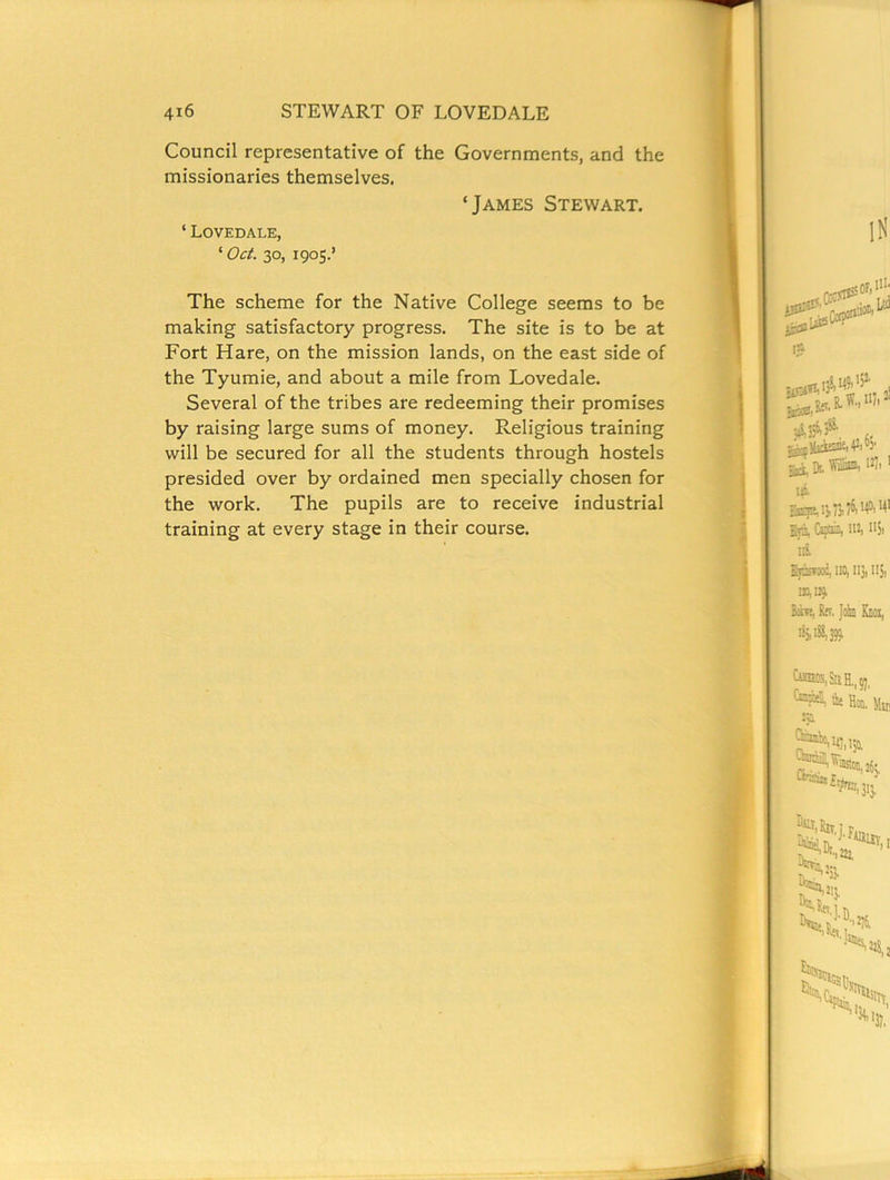 Council representative of the Governments, and the missionaries themselves. ‘James Stewart. ‘ Lovedale, ‘ Oct. 30, 1905.’ The scheme for the Native College seems to be making satisfactory progress. The site is to be at Fort Hare, on the mission lands, on the east side of the Tyumie, and about a mile from Lovedale. Several of the tribes are redeeming their promises by raising large sums of money. Religious training will be secured for all the students through hostels presided over by ordained men specially chosen for the work. The pupils are to receive industrial training at every stage in their course.