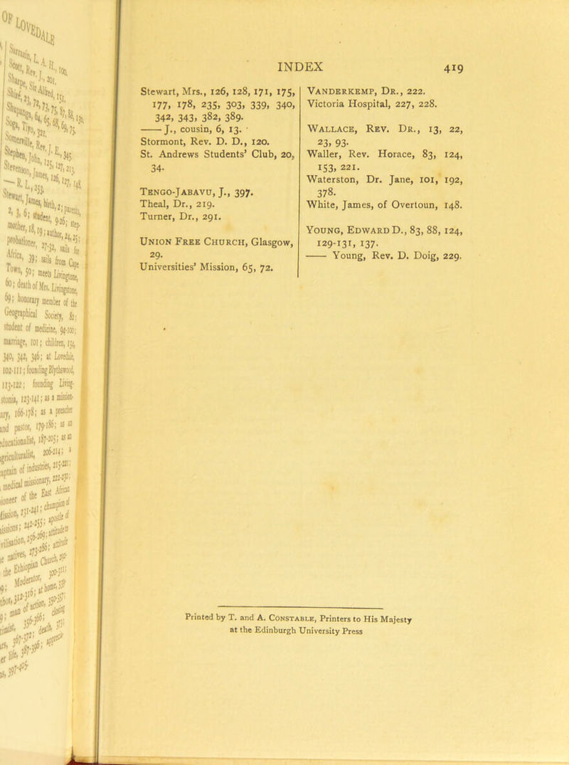 Stewart, Mrs., 126, 128, 171, 175, 177, 178, 23s, 303, 339, 340, 342. 343. 382, 389. J., cousin, 6, 13. ■ Stormont, Rev. D. D,, 120. St. Andrews Students’ Club, 20, 34- Tengo-Jabavo, J., 397. Theal, Dr., 219. Turner, Dr., 291. A Union Free Church, Glasgow, 29- Universities’ Mission, 65, 72. Vanderkemp, Dr., 222. Victoria Hospital, 227, 228. Wallace, Rev. Dr., 13, 22, 23. 93- Waller, Rev. Horace, 83, 124, 153, 221. Waterston, Dr. Jane, loi,* 192, 378- White, James, of Overtoun, 148. Young, Edward D., 83, 88,124, 129-131, 137. Young, Rev. D. Doig, 229. Printed by T. and A. Constable, Printers to His Majesty at the Edinburgh University Press