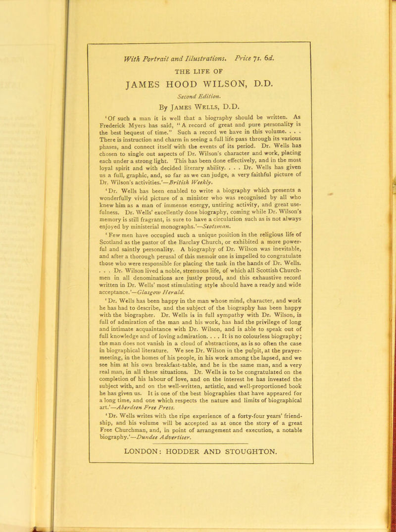 IViti Portrait and lilustrations. Ptice js. 6d. THE LIFE OF JAMES HOOD WILSON, D.D. Second Edition. By James Wells, D.D. * Of such a man it is well that a biography should be written. As Frederick Myers has said, A record of great and pure personality is the best bequest of time. Such a record we have in this volume. . . . There is instruction and charm in seeing a full life pass through its various phases, and connect itself with the events of its period. Dr. Wells has chosen to single out aspects of Dr. Wilson's character and work, placing each under a strong light. This has been done effectively, and in the most loyal spirit and with decided literary ability. . . . Dr. Wells has given us a full, graphic, and, so far as we can judge, a very faithful picture of Dr. Wilson’s activities.’—British Weekly. ‘Dr. Wells has been enabled to write a biography which presents a wonderfully vivid picture of a minister who was recognised by all who knew him as a man of immense energy, untiring activity, and great use- fulness. Dr. Wells’ excellently done biography, coming while Dr. Wilson’s memory is still fragrant, is sure to have a circulation such as is not always enjoyed by ministerial monographs.*—Scotsman. ‘ Few men have occupied such a unique position in the religious life of Scotland as the pastor of the Barclay Church, or exhibited a more power- ful and saintly personality. A biography of Dr. Wilson was inevitable, and after a thorough perusal of this memoir one is impelled to congratulate those who were responsible for placing the task in the hands of Dr. Wells. . . . Dr. Wilson lived a noble, strenuous life, of which all Scottish Church- men in all denominations are justly proud, and this exhaustive record written in Dr. Wells' most stimulating style should have a ready and wide acceptance.’—Glasgow Herald. ‘ Dr. Wells has been happy in the man whose mind, character, and work he has had to describe, and the subject of the biography has been happy with the biographer. Dr. Wells is in full sympathy with Dr. Wilson, is full of admiration of the man and his work, has had the privilege of long and intimate acquaintance with Dr. Wilson, and is able to speak out of full knowledge and of loving admiration. ... It is no colourless biography; the man does not vanish in a cloud of abstractions, as is so often the case in biographical literature. We see Dr. Wilson in the pulpit, at the prayer- meeting, in the homes of his people, in his work among the lapsed, and we see him at his own breakfast* table, and be is the same man, and a very real man, in all these situations. Dr. Wells is to be congratulated on the completion of his labour of love, and on the interest be has invested the subject with, and on the well-written, artistic, and well-proportioned book be has given us. It is one of the best biographies that have appeared for a long time, and one which respects the nature and limits of biographical art.*—Aberdeen Free Press. ‘Dr. Wells writes with the ripe experience of a forty-four years’ friend- ship, and his volume will be accepted as at once the story of a great Free Churchman, and, in point of arrangement and execution, a notable biography.'—Dundee Advertiser.