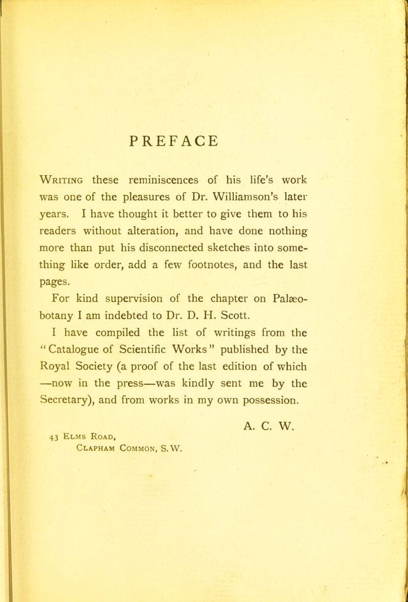 PREFACE Writing these reminiscences of his life’s work was one of the pleasures of Dr. Williamson’s later years. I have thought it better to give them to his readers without alteration, and have done nothing more than put his disconnected sketches into some- thing like order, add a few footnotes, and the last pages. For kind supervision of the chapter on Palaeo- botany I am indebted to Dr. D. H. Scott. I have compiled the list of writings from the “ Catalogue of Scientific Works ” published by the Royal Society (a proof of the last edition of which —now in the press—was kindly sent me by the Secretary), and from works in my own possession. 43 Elms Road, Clapham Common, S.W. A. C. W.