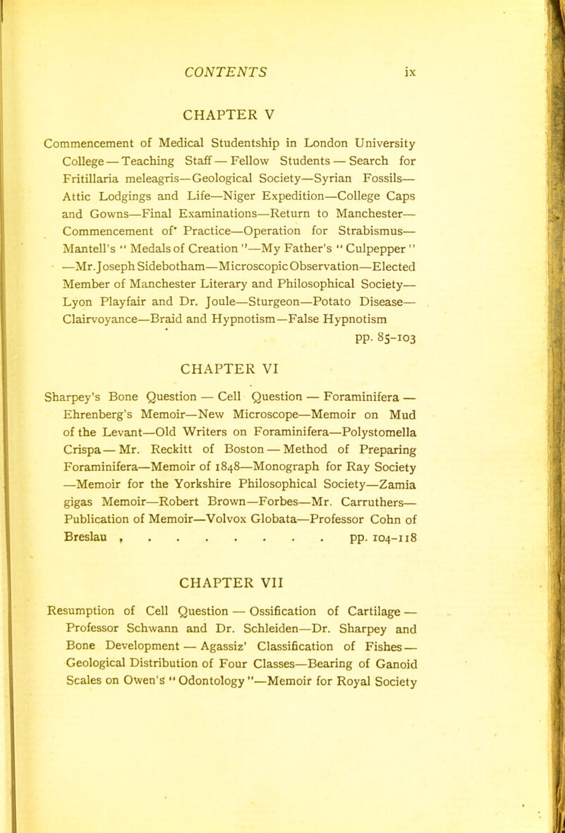 CHAPTER V Commencement of Medical Studentship in London University College — Teaching Staff—Fellow Students — Search for Fritillaria meleagris—Geological Society—Syrian Fossils— Attic Lodgings and Life—Niger Expedition—College Caps and Gowns—Final Examinations—Return to Manchester— Commencement of' Practice—Operation for Strabismus— Mantell’s “ Medals of Creation ”—My Father’s “ Culpepper ” —Mr. Joseph Sidebotham—Microscopic Observation—Elected Member of Manchester Literary and Philosophical Society— Lyon Playfair and Dr. Joule—Sturgeon—Potato Disease— Clairvoyance—Braid and Hypnotism—False Hypnotism pp.85-103 CHAPTER VI Sharpey’s Bone Question — Cell Question — Foraminifera — Ehrenberg’s Memoir—New Microscope—Memoir on Mud of the Levant—Old Writers on Foraminifera—Polystomella Crispa—Mr. Reckitt of Boston — Method of Preparing Foraminifera—Memoir of 1848—Monograph for Ray Society —Memoir for the Yorkshire Philosophical Society—Zamia gigas Memoir—Robert Brown—Forbes—Mr. Carruthers— Publication of Memoir—Volvox Globata—Professor Cohn of Breslau pp. 104-118 CHAPTER VII Resumption of Cell Question — Ossification of Cartilage — Professor Schwann and Dr. Schleiden—Dr. Sharpey and Bone Development — Agassiz’ Classification of Fishes — Geological Distribution of Four Classes—Bearing of Ganoid Scales on Owen’s Odontology—Memoir for Royal Society