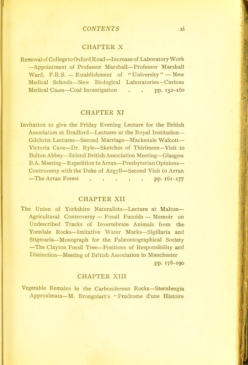 CHAPTER X Removalof College to Oxford Road—Increase of Laboratory Work —Appointment of Professor Marshall—Professor Marshall Ward, F.R.S.—Establishment of University”—New Medical Schools—New Biological Laboratories—Curious Medical Cases—Coal Investigation . . pp. 152-160 CHAPTER XI Invitation to give the Friday Evening Lecture for the British Association at Bradford—Lectures at the Royal Institution— Gilchrist Lectures—Second Marriage—Mackenzie Walcott— Victoria Cave—Dr. Ryle—Sketches of Thirlmere—Visit to Bolton Abbey—Bristol British Association Meeting—Glasgow B.A. Meeting—Expedition to Arran—Presbyterian Opinions— Controversy with the Duke of Argyll—Second Visit to Arran —The Arran Forest pp. 161-177 CHAPTER XII The Union of Yorkshire Naturalists—Lecture at Malton— Agricultural Controversy — Fossil Fucoids — Memoir on Undescribed Tracks of Invertebrate Animals from the Yoredale Rocks—Imitative Water Marks—Sigillaria and Stigmaria—Monograph for the Palaeontographical Society —The Clayton Fossil Tree—Positions of Responsibility and Distinction—Meeting of British Association in Manchester pp. 178-190 CHAPTER XIII Vegetable Remains in the Carboniferous Rocks—Sternbergia Approximata—M. Brongniart’s Prodrome d’une Histoire