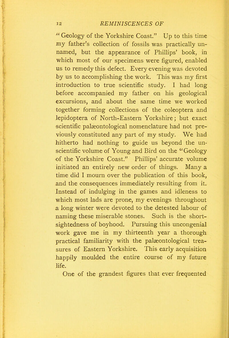 “ Geology of the Yorkshire Coast.” Up to this time my father’s collection of fossils was practically un- named, but the appearance of Phillips’ book, in which most of our specimens were figured, enabled us to remedy this defect. Every evening was devoted by us to accomplishing the work. This was my first introduction to true scientific study. I had long before accompanied my father on his geological excursions, and about the same time we worked together forming collections of the coleoptera and lepidoptera of North-Eastern Yorkshire; but exact scientific palaeontological nomenclature had not pre- viously constituted any part of my study. We had hitherto had nothing to guide us beyond the un- scientific volume of Young and Bird on the u Geology of the Yorkshire Coast.” Phillips’ accurate volume initiated an entirely new order of things. Many a time did I mourn over the publication of this book, and the consequences immediately resulting from it. Instead of indulging in the games and idleness to which most lads are prone, my evenings throughout a long winter were devoted to the detested labour of naming these miserable stones. Such is the short- sightedness of boyhood. Pursuing this uncongenial work gave me in my thirteenth year a thorough practical familiarity with the palaeontological trea- sures of Eastern Yorkshire. This early acquisition happily moulded the entire course of my future life. One of the grandest figures that ever frequented