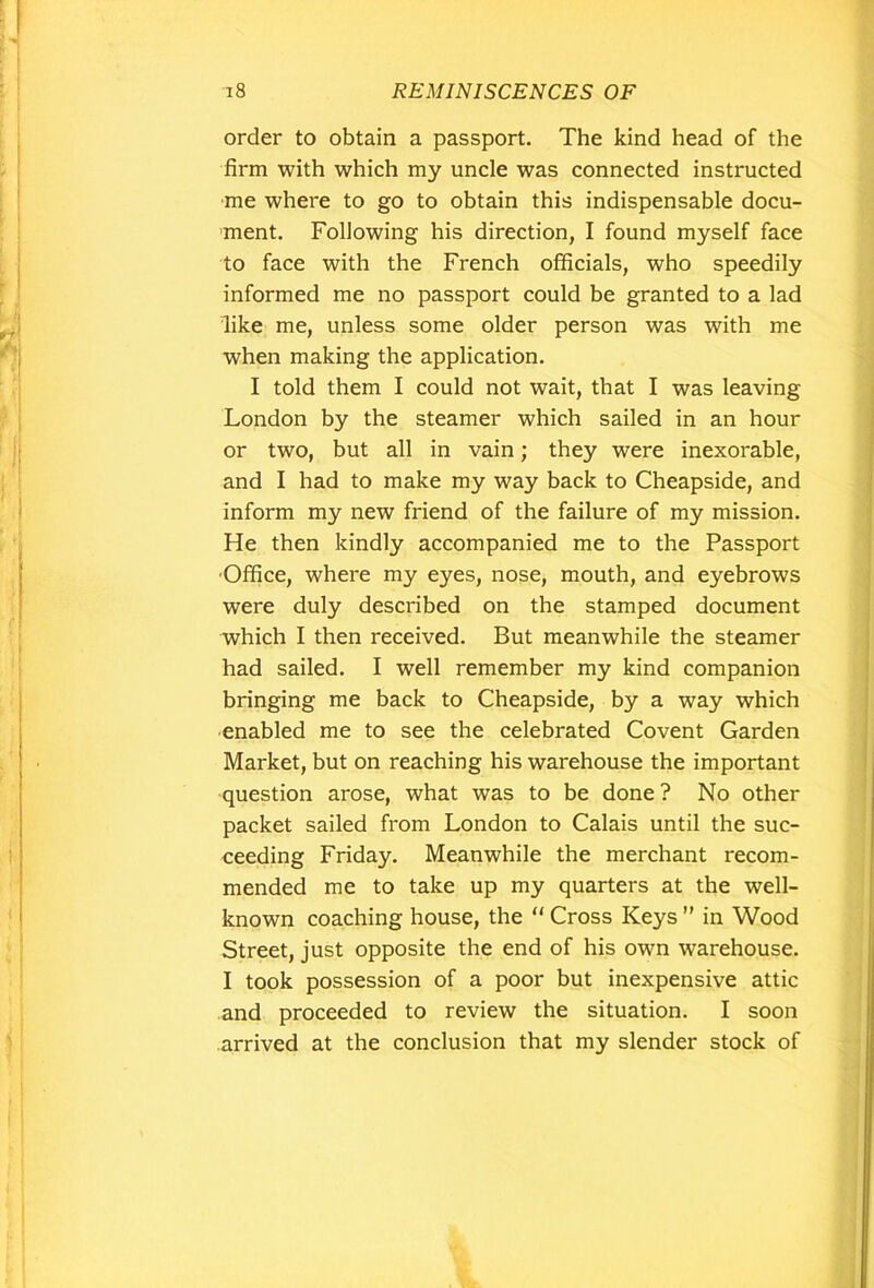 order to obtain a passport. The kind head of the firm with which my uncle was connected instructed me where to go to obtain this indispensable docu- ment. Following his direction, I found myself face to face with the French officials, who speedily informed me no passport could be granted to a lad like me, unless some older person was with me when making the application. I told them I could not wait, that I was leaving London by the steamer which sailed in an hour or two, but all in vain; they were inexorable, and I had to make my way back to Cheapside, and inform my new friend of the failure of my mission. He then kindly accompanied me to the Passport Office, where my eyes, nose, mouth, and eyebrows were duly described on the stamped document which I then received. But meanwhile the steamer had sailed. I well remember my kind companion bringing me back to Cheapside, by a way which enabled me to see the celebrated Covent Garden Market, but on reaching his warehouse the important question arose, what was to be done ? No other packet sailed from London to Calais until the suc- ceeding Friday. Meanwhile the merchant recom- mended me to take up my quarters at the well- known coaching house, the  Cross Keys ” in Wood Street, just opposite the end of his own warehouse. I took possession of a poor but inexpensive attic and proceeded to review the situation. I soon arrived at the conclusion that my slender stock of