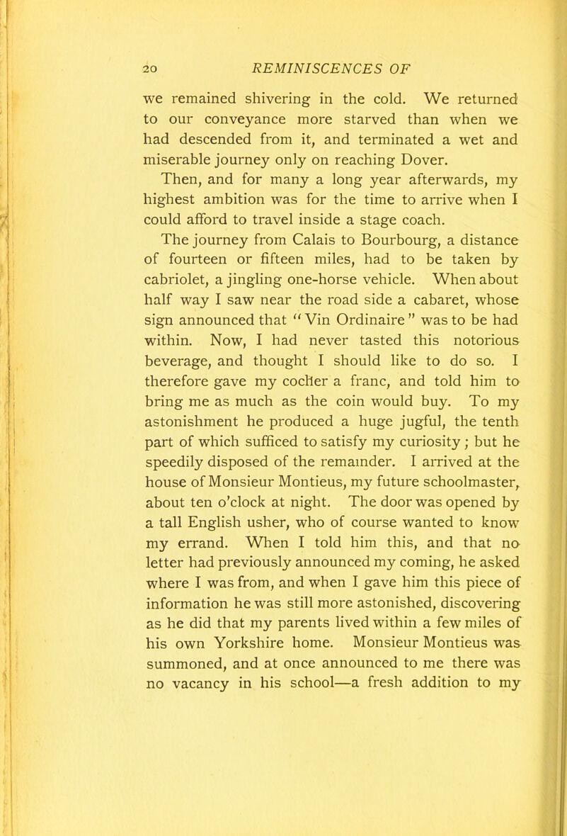 we remained shivering in the cold. We returned to our conveyance more starved than when we had descended from it, and terminated a wet and miserable journey only on reaching Dover. Then, and for many a long year afterwards, my highest ambition was for the time to arrive when I could afford to travel inside a stage coach. The journey from Calais to Bourbourg, a distance of fourteen or fifteen miles, had to be taken by cabriolet, a jingling one-horse vehicle. When about half way I saw near the road side a cabaret, whose sign announced that “ Vin Ordinaire ” was to be had within. Now, I had never tasted this notorious beverage, and thought I should like to do so. I therefore gave my cocller a franc, and told him to bring me as much as the coin would buy. To my astonishment he produced a huge jugful, the tenth part of which sufficed to satisfy my curiosity ; but he speedily disposed of the remainder. I arrived at the house of Monsieur Montieus, my future schoolmaster, about ten o'clock at night. The door was opened by a tall English usher, who of course wanted to know my errand. When I told him this, and that no letter had previously announced my coming, he asked where I was from, and when I gave him this piece of information he was still more astonished, discovering as he did that my parents lived within a few miles of his own Yorkshire home. Monsieur Montieus was summoned, and at once announced to me there was no vacancy in his school—a fresh addition to my