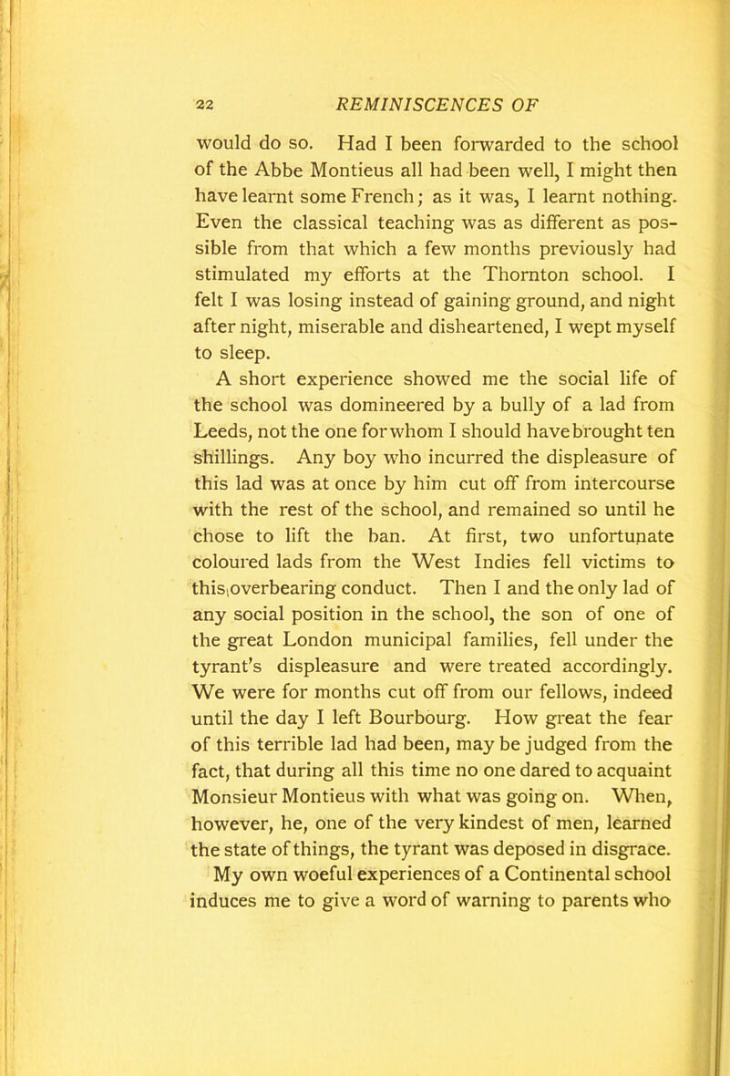 would do so. Had I been forwarded to the school of the Abbe Montieus all had been well, I might then have learnt some French; as it was, I learnt nothing. Even the classical teaching was as different as pos- sible from that which a few months previously had stimulated my efforts at the Thornton school. I felt I was losing instead of gaining ground, and night after night, miserable and disheartened, I wept myself to sleep. A short experience showed me the social life of the school was domineered by a bully of a lad from Leeds, not the one for whom I should have brought ten shillings. Any boy who incurred the displeasure of this lad was at once by him cut off from intercourse with the rest of the school, and remained so until he chose to lift the ban. At first, two unfortunate coloured lads from the West Indies fell victims to thisioverbearing conduct. Then I and the only lad of any social position in the school, the son of one of the great London municipal families, fell under the tyrant’s displeasure and were treated accordingly. We were for months cut off from our fellows, indeed until the day I left Bourbourg. How great the fear of this terrible lad had been, may be judged from the fact, that during all this time no one dared to acquaint Monsieur Montieus with what was going on. When, however, he, one of the very kindest of men, learned the state of things, the tyrant was deposed in disgrace. My own woeful experiences of a Continental school induces me to give a word of warning to parents who