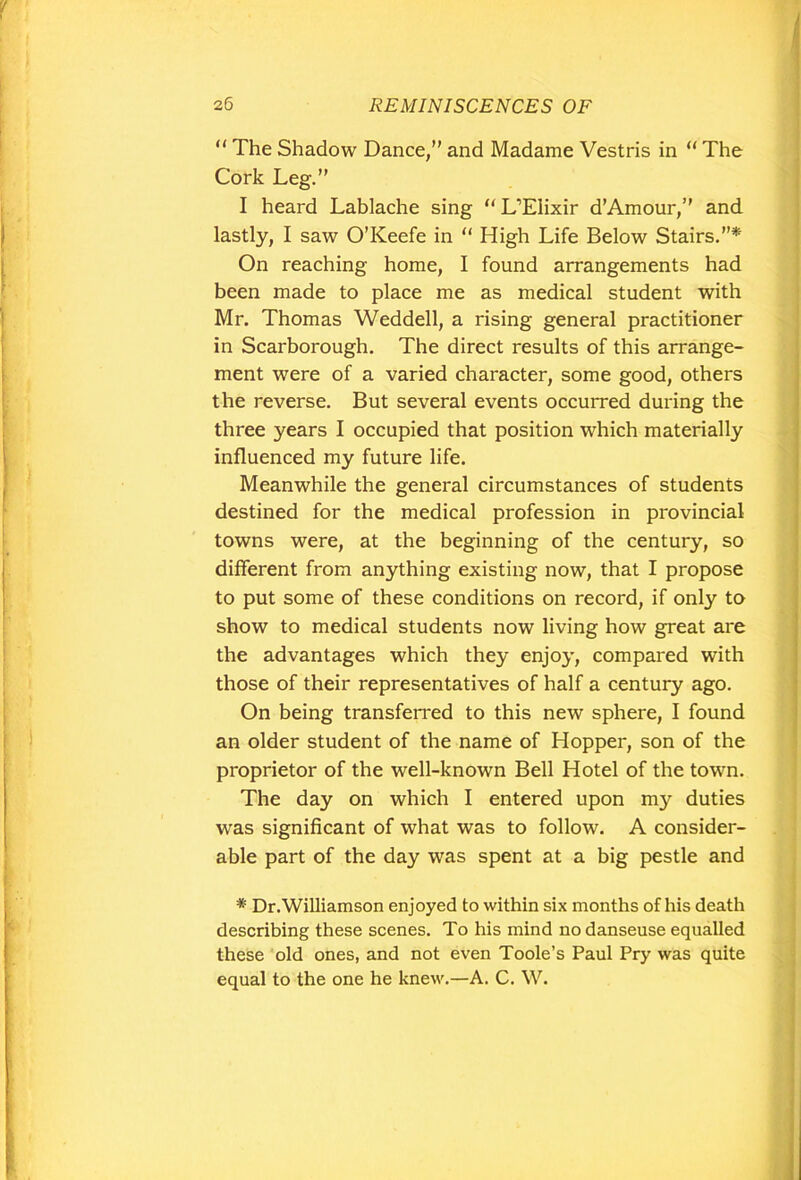 “ The Shadow Dance/' and Madame Vestris in “ The Cork Leg.” I heard Lablache sing “ L’Elixir d’Amour,” and lastly, I saw O’Keefe in “ High Life Below Stairs.’’* On reaching home, I found arrangements had been made to place me as medical student with Mr. Thomas Weddell, a rising general practitioner in Scarborough. The direct results of this arrange- ment were of a varied character, some good, others the reverse. But several events occurred during the three years I occupied that position which materially influenced my future life. Meanwhile the general circumstances of students destined for the medical profession in provincial towns were, at the beginning of the century, so different from anything existing now, that I propose to put some of these conditions on record, if only to show to medical students now living how great are the advantages which they enjoy, compared with those of their representatives of half a century ago. On being transferred to this new sphere, I found an older student of the name of Hopper, son of the proprietor of the well-known Bell Hotel of the town. The day on which I entered upon my duties was significant of what was to follow. A consider- able part of the day was spent at a big pestle and * Dr. Williamson enjoyed to within six months of his death describing these scenes. To his mind nodanseuse equalled these old ones, and not even Toole’s Paul Pry was quite equal to the one he knew.—A. C. W.