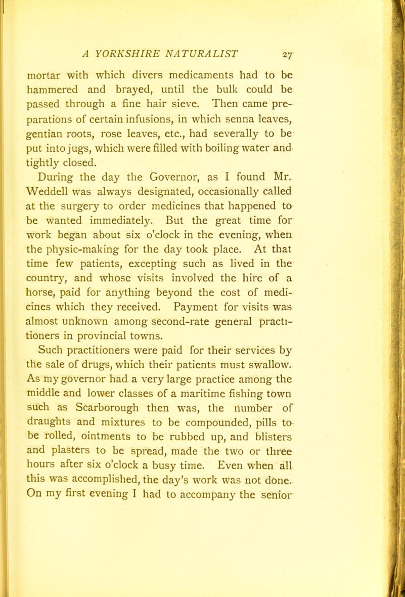 2 7 mortar with which divers medicaments had to be hammered and braj^ed, until the bulk could be passed through a fine hair sieve. Then came pre- parations of certain infusions, in which senna leaves, gentian roots, rose leaves, etc., had severally to be put into jugs, which were filled with boiling water and tightly closed. During the day the Governor, as I found Mr. Weddell was always designated, occasionally called at the surgery to order medicines that happened to be wanted immediately. But the great time for work began about six o’clock in the evening, when the physic-making for the day took place. At that time few patients, excepting such as lived in the country, and whose visits involved the hire of a horse, paid for anything beyond the cost of medi- cines which they received. Payment for visits was almost unknown among second-rate general practi- tioners in provincial towns. Such practitioners were paid for their services by the sale of drugs, which their patients must swallow. As my governor had a very large practice among the middle and lower classes of a maritime fishing town such as Scarborough then was, the number of draughts and mixtures to be compounded, pills to be rolled, ointments to be rubbed up, and blisters and plasters to be spread, made the two or three hours after six o’clock a busy time. Even when all this was accomplished, the dajds work was not done. On my first evening I had to accompany the senior