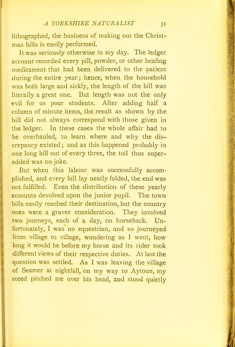 lithographed, the business of making out the Christ- mas bills is easily performed. It was seriously otherwise in my day. The ledger account recorded every pill, powder, or other healing medicament that had been delivered to the patient during the entire year; hence, when the household was both large and sickly, the length of the bill was literally a great one. But length was not the only evil for us poor students. After adding half a column of minute items, the result as shown by the bill did not always correspond with those given in the ledger. In these cases the whole affair had to be overhauled, to learn where and why the dis- crepancy existed; and as this happened probably in one long bill out of every three, the toil thus super- added was no joke. But when this labour was successfully accom- plished, and every bill lay neatly folded, the end was not fulfilled. Even the distribution of these yearly accounts devolved upon the junior pupil. The town bills easily reached their destination, but the country ones were a graver consideration. They involved two journeys, each of a day, on horseback. Un- fortunately, I was no equestrian, and so journeyed from village to village, wondering as I went, how long it would be before my horse and its rider took different views of their respective duties. At last the question was settled. As I was leaving the village of Seamer at nightfall, on my way to Aytoun, my steed pitched me over his head, and stood quietly