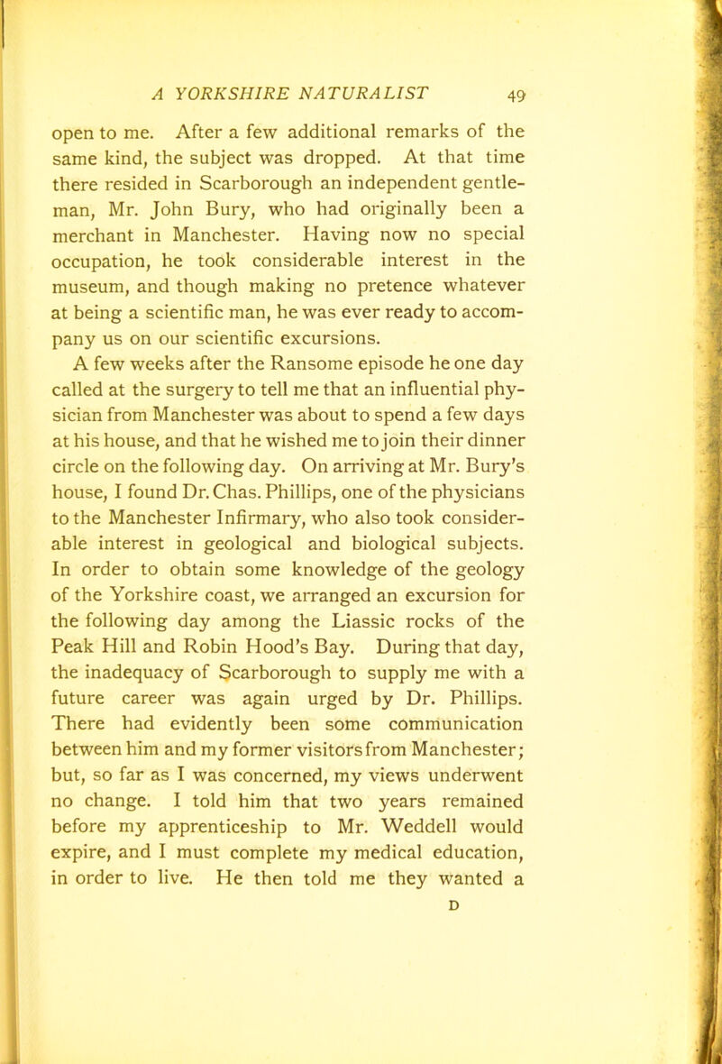 open to me. After a few additional remarks of the same kind, the subject was dropped. At that time there resided in Scarborough an independent gentle- man, Mr. John Bury, who had originally been a merchant in Manchester. Having now no special occupation, he took considerable interest in the museum, and though making no pretence whatever at being a scientific man, he was ever ready to accom- pany us on our scientific excursions. A few weeks after the Ransome episode he one day called at the surgery to tell me that an influential phy- sician from Manchester was about to spend a few days at his house, and that he wished me to join their dinner circle on the following day. On arriving at Mr. Bury’s house, I found Dr. Chas. Phillips, one of the physicians to the Manchester Infirmary, who also took consider- able interest in geological and biological subjects. In order to obtain some knowledge of the geology of the Yorkshire coast, we arranged an excursion for the following day among the Liassic rocks of the Peak Hill and Robin Hood’s Bay. During that day, the inadequacy of Scarborough to supply me with a future career was again urged by Dr. Phillips. There had evidently been some communication between him and my former visitors from Manchester; but, so far as I was concerned, my views underwent no change. I told him that two years remained before my apprenticeship to Mr. Weddell would expire, and I must complete my medical education, in order to live. He then told me they wanted a D